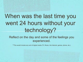 When was the last time you
went 24 hours without your
technology?
Reflect on the day and some of the feelings you
experienced.
**This would include any sort of digital media (TV, Music, the Internet, games, phone, etc.)
 