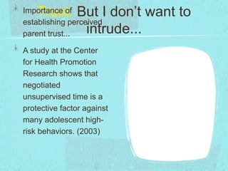 Trust: But I don’t want to
intrude...
Importance of
establishing perceived
parent trust...
A study at the Center
for Health Promotion
Research shows that
negotiated
unsupervised time is a
protective factor against
many adolescent high-
risk behaviors. (2003)
 