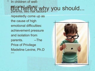 But here’s why you should...
In children of well-
educated, affluent
parents, two risk factors
repeatedly come up as
the cause of high
emotional difficulties:
achievement pressure
and isolation from
parents. --The
Price of Privilege
Madeline Levine, Ph.D
(2010)
 