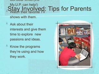Stay Involved: Tips for Parents
Set clear limits (the
My.U.P. can help!)
Watch their favorite TV
shows with them.
Ask about their
interests and give them
time to explore new
passions and ideas.
Know the programs
they’re using and how
they work.
 