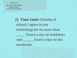 2) Time Limit: Outside of
school, I agree to use
technology for no more than
_______ hours a day on weekdays
and ________ hours a day on the
weekends.
My.U.P.
My Tech Use Policy
Template created by
2011 8th grade health classes
 