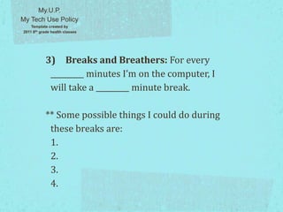 3) Breaks and Breathers: For every
_________ minutes I’m on the computer, I
will take a _________ minute break.
** Some possible things I could do during
these breaks are:
1.
2.
3.
4.
My.U.P.
My Tech Use Policy
Template created by
2011 8th grade health classes
 