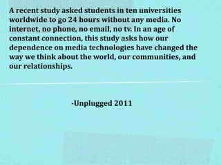 A recent study asked students in ten universities
worldwide to go 24 hours without any media. No
internet, no phone, no email, no tv. In an age of
constant connection, this study asks how our
dependence on media technologies have changed the
way we think about the world, our communities, and
our relationships.
-Unplugged 2011
 
