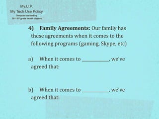 4) Family Agreements: Our family has
these agreements when it comes to the
following programs (gaming, Skype, etc)
a) When it comes to _____________, we’ve
agreed that:
b) When it comes to _____________, we’ve
agreed that:
My.U.P.
My Tech Use Policy
Template created by
2011 8th grade health classes
 