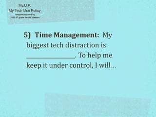 5) Time Management: My
biggest tech distraction is
__________________. To help me
keep it under control, I will…
My.U.P.
My Tech Use Policy
Template created by
2011 8th grade health classes
 