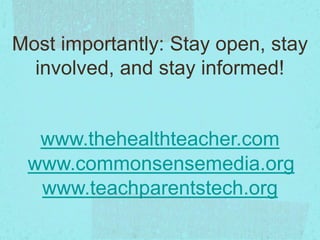 www.commonsensemedia.org
www.teachparentstech.org
Most importantly: Stay open, stay
involved, and stay informed!
www.thehealthteacher.com
 