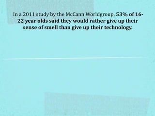 In a 2011 study by the McCann Worldgroup, 53% of 16-
22 year olds said they would rather give up their
sense of smell than give up their technology.
 