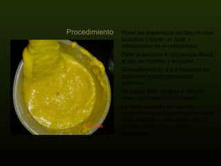 Poner los espárragos cocidos en una licuadora y logren un puré  y almacenaros en el refrigerador.  Darle al paciente 4 cucharadas llenas al día, de mañana y de noche.  Generalmente en 2 a 4 semanas los pacientes tendrán reacciones positivas.  Se puede diluir en agua y tomarlo como una bebida fría o caliente.  La dosis sugerida se basa en experiencia pasada, pero ciertamente dosis mayores no causarán daño y en algunos casos pueden ser necesarias. Procedimiento 