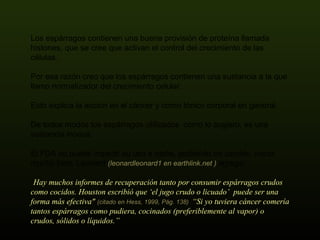 Los espárragos contienen una buena provisión de proteína llamada histones, que se cree que activan el control del crecimiento de las células.  Por esa razón creo que los espárragos contienen una sustancia a la que llamo normalizador del crecimiento celular.  Esto explica la acción en el cáncer y como tónico corporal en general.  De todos modos los espárragos utilizados  como lo sugiero, es una sustancia inocua. El FDA no puede impedir su uso a nadie, pudiendo en cambio, hacer mucho bien. Leonard  (leonardleonard1 en earthlink.net )  agrega: “ Hay muchos informes de recuperación tanto por consumir espárragos crudos como cocidos. Houston escribió que ‘el jugo crudo o licuado’  puede ser una forma más efectiva"  (citado en Hess, 1999, Pág. 138)  “Si yo tuviera cáncer comería tantos espárragos como pudiera, cocinados (preferiblemente al vapor) o crudos, sólidos o líquidos.” 