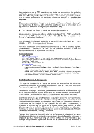 Proyecto BID-ADEX – ESPARRAGOS PREPARADOS EN VINAGRE Página 10 de 17
Las regulaciones de la FDA establecen que todos los procesadores de productos
acidificados que se quieran comercializar deben registrar sus plantas para obtener el
FCE (Food Canning Establishment Number). Adicionalmente, para cada producto
que se desee comercializar, es necesario obtener un registro SID (Submission
Identifier).
El espárrago preparado en vinagre es un producto acidificado por lo que debe cumplir
las regulaciones de la FDA sobre alimentos acidificados que se encuentran en el
siguiente título del Código de Regulaciones Federales (CFR):
• 21 CFR 114 (CFR, Título 21, Parte 114 “Alimentos acidificados”).
Los exportadores interesados deberán solicitar los códigos "FCE" y "SID", completando
y enviando a la FDA los siguientes formularios 2541, 2541a, 2541c, cuyo acceso se
indican en la fuente de información.
Los formularios completados se envían a las direcciones consignadas en 21 CFR
108.25 o 21 CFR 108.35, dependiendo del caso.
Para más información acerca de los requerimientos de la FDA en cuanto a registro,
procesamiento y manufactura de este tipo de productos consultar la dirección
electrónica que figura en la fuente de información
Fuente de información:
• GPO Access
http://www.gpoaccess.gov/
CFR Title 21 Chapter I Part 113 (21 CFR 113) y/o CFR Title 21 Chapter I Part 114 (21 CFR 114)
Paso 1: Portal de GPO Access; Paso 2: GPO Access Resources by Branch; Paso 3: Code of Federal
Regulations; Paso 4: Buscar
• Food and Drug Administration - FDA
http://www.fda.gov
• Formas 2541, 2541a, 2541c
Paso 1: Portal principal de FDA; Paso 2: About FDA; Paso 3: Reports, Manuals, & Forms; Paso 4:
Forms
• Importer's Guide for Low-Acid Canned and Acidified Foods
Paso 1: Portal principal de FDA; Paso 2: Food; Paso 3: Guidance, Compliance & Regulatory
Information; Paso 4: Guidance Document; Paso 5: Acidified and Low-Acid Canned Foods; Paso 6:
FDA Importer's Guide for Low-Acid Canned and Acidified Foods
Control del Permiso de Emergencias
Los aspectos relacionados al control del permiso de emergencias se encuentran
regulados por el Código de Regulaciones Federales, Título 21, Parte 108 “Control del
Permiso de Emergencias” (21 CFR 108).
La incorrecta o impropia fabricación, procesamiento o empaque de alimentos de baja
acidez procesados térmicamente, empacados en envases sellados herméticamente,
podría generar como resultado la distribución de alimentos perjudiciales a la salud.
Cuando se comprueba que el fabricante no ha cumplido con todos los requerimientos
de la Subparte B “Requerimientos y Condiciones Específicos para la Exención de o el
Cumplimiento con un Permiso de Emergencia” del 21 CFR 108, incluyendo el registro y
presentación de información de los procesos de fabricación, procesamiento o
empaque, el Comisionado de Alimentos y Drogas puede, para proteger la salud
pública, requerirle a cualquier fabricante de alimentos acidificados, que obtenga y
mantenga un permiso provisional de emergencia según lo estipula la Sección 404 de la
Ley Federal de Alimentos, Drogas y Cosméticos.
Después de la determinación y notificación por el Comisionado, el fabricante, no podrá
posteriormente introducir o enviar al comercio ningún alimento fabricado, procesado o
empacado por él, a no ser que tenga un permiso emitido por el Comisionado o que
obtenga anticipadamente aprobación escrita de la Administración de Alimentos y
 