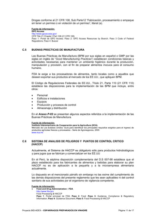 Proyecto BID-ADEX – ESPARRAGOS PREPARADOS EN VINAGRE Página 11 de 17
Drogas conforme al 21 CFR 108, Sub Parte12 “Fabricación, procesamiento o empaque
sin tener un permiso o en violación de un permiso”, literal (a).
Fuente de información:
GPO Access
http://www.gpoaccess.gov/
CFR Title 21 Chapter I Part 108 (21 CFR 108)
Paso 1: Portal de GPO Access; Paso 2: GPO Access Resources by Branch; Paso 3 Code of Federal
Regulations; Paso 4: Buscar
C.5 BUENAS PRÁCTICAS DE MANUFACTURA
Las Buenas Prácticas de Manufactura (BPM por sus siglas en español o GMP por las
siglas en inglés de “Good Manufacturing Practices”) establecen condiciones básicas y
actividades necesarias para mantener un ambiente higiénico durante la producción,
manipulación y provisión, con el fin de preparar alimentos inocuos para el consumo
humano.
FDA le exige a los procesadores de alimentos, tanto locales como a aquellos que
deseen exportar sus productos al mercado de los EE.UU., que apliquen BPM.
El Código de Regulaciones Federales de EE.UU., Título 21, Parte 110 (21 CFR 110)
establece las disposiciones para la implementación de las BPM que incluye, entre
otros:
• Personal
• Edificios e instalaciones
• Equipos
• Producción y procesos de control
• Almacenaje y distribución
En el Anexo P-02 se presentan algunos aspectos referidos a la implementación de las
Buenas Prácticas de Manufactura.
Fuente de información:
Instituto Interamericano de Cooperación para la Agricultura (IICA).
Mercado de Los Estados Unidos: Guía para identificar los principales requisitos exigidos para el ingreso de
productos agrícolas frescos y procesados - Serie de Agronegocios, 2005
www.iica.int/
C.6 SISTEMA DE ANALISIS DE PELIGROS Y PUNTOS DE CONTROL CRITICO
(HACCP)
Actualmente, el Sistema de HACCP es obligatorio sólo para productos hidrobiológicos
y para jugos que se fabrican y comercializan en los EE.UU
En el Perú, la séptima disposición complementaria del D.S 007-98 establece que el
plazo establecido para los fabricantes de alimentos y bebidas para elaborar su plan
HACCP no es de aplicación a la pequeña y a la microempresa alimentaria
actualmente.
Lo dispuesto en el mencionado párrafo sin embargo no las exime del cumplimiento de
las demás disposiciones del presente reglamento que les sean aplicables ni del control
sanitario de sus actividades por el organismo de vigilancia competente.
Fuente de información:
• Food and Drug Administration - FDA
http://www.fda.gov
Food Processing & HACCP
Paso 1: Portal principal de FDA; Paso 2: Food ;Paso 3: Guidance, Compliance & Regulatory
Information; Paso 4: Guidance Document; Paso 5: Food Processing & HACCP
 