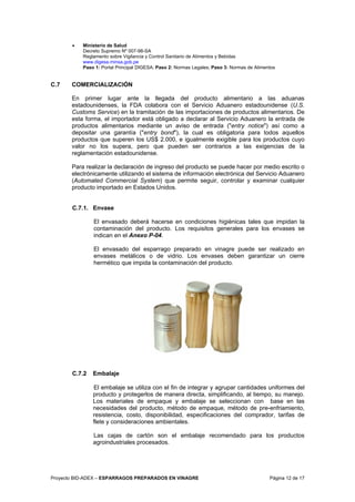 Proyecto BID-ADEX – ESPARRAGOS PREPARADOS EN VINAGRE Página 12 de 17
• Ministerio de Salud
Decreto Supremo Nº 007-98-SA
Reglamento sobre Vigilancia y Control Sanitario de Alimentos y Bebidas
www.digesa.minsa.gob.pe
Paso 1: Portal Principal DIGESA; Paso 2: Normas Legales; Paso 3: Normas de Alimentos
C.7 COMERCIALIZACIÓN
En primer lugar ante la llegada del producto alimentario a las aduanas
estadounidenses, la FDA colabora con el Servicio Aduanero estadounidense (U.S.
Customs Service) en la tramitación de las importaciones de productos alimentarios. De
esta forma, el importador está obligado a declarar al Servicio Aduanero la entrada de
productos alimentarios mediante un aviso de entrada ("entry notice") así como a
depositar una garantía ("entry bond"), la cual es obligatoria para todos aquellos
productos que superen los US$ 2.000, e igualmente exigible para los productos cuyo
valor no los supera, pero que pueden ser contrarios a las exigencias de la
reglamentación estadounidense.
Para realizar la declaración de ingreso del producto se puede hacer por medio escrito o
electrónicamente utilizando el sistema de información electrónica del Servicio Aduanero
(Automated Commercial System) que permite seguir, controlar y examinar cualquier
producto importado en Estados Unidos.
C.7.1. Envase
El envasado deberá hacerse en condiciones higiénicas tales que impidan la
contaminación del producto. Los requisitos generales para los envases se
indican en el Anexo P-04.
El envasado del esparrago preparado en vinagre puede ser realizado en
envases metálicos o de vidrio. Los envases deben garantizar un cierre
hermético que impida la contaminación del producto.
C.7.2 Embalaje
El embalaje se utiliza con el fin de integrar y agrupar cantidades uniformes del
producto y protegerlos de manera directa, simplificando, al tiempo, su manejo.
Los materiales de empaque y embalaje se seleccionan con base en las
necesidades del producto, método de empaque, método de pre-enfriamiento,
resistencia, costo, disponibilidad, especificaciones del comprador, tarifas de
flete y consideraciones ambientales.
Las cajas de cartón son el embalaje recomendado para los productos
agroindustriales procesados.
 