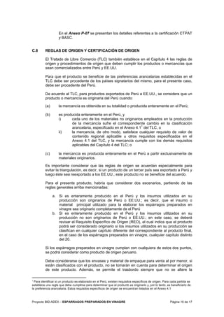 Proyecto BID-ADEX – ESPARRAGOS PREPARADOS EN VINAGRE Página 16 de 17
En el Anexo P-07 se presentan los detalles referentes a la certificación CTPAT
y BASC.
C.8 REGLAS DE ORIGEN Y CERTIFICACIÓN DE ORIGEN
El Tratado de Libre Comercio (TLC) también establece en el Capítulo 4 las reglas de
origen y procedimientos de origen que deben cumplir los productos o mercancías que
sean comercializados entre Perú y EE.UU.
Para que el producto se beneficie de las preferencias arancelarias establecidas en el
TLC debe ser procedente de los países signatarios del mismo, para el presente caso,
debe ser procedente del Perú.
De acuerdo al TLC, para productos exportados de Perú a EE.UU., se considera que un
producto o mercancía es originaria del Perú cuando:
(a) la mercancía es obtenida en su totalidad o producida enteramente en el Perú;
(b) es producida enteramente en el Perú, y
i) cada uno de los materiales no originarios empleados en la producción
de la mercancía sufre el correspondiente cambio en la clasificación
arancelaria, especificado en el Anexo 4.11
del TLC, o
ii) la mercancía, de otro modo, satisface cualquier requisito de valor de
contenido regional aplicable u otros requisitos especificados en el
Anexo 4.1 del TLC, y la mercancía cumple con los demás requisitos
aplicables del Capítulo 4 del TLC; o
(c) la mercancía es producida enteramente en el Perú a partir exclusivamente de
materiales originarios.
Es importante considerar que las reglas de origen se acuerdan especialmente para
evitar la triangulación, es decir, si un producto de un tercer país sea exportado a Perú y
luego éste sea reexportado a los EE.UU., este producto no se beneficie del acuerdo.
Para el presente producto, habría que considerar dos escenarios, partiendo de las
reglas generales arriba mencionadas:
a. Si es enteramente producido en el Perú y los insumos utilizados en su
producción son originarios de Perú o EE.UU.; es decir, que el insumo o
material principal utilizado para la elaborar los espárragos preparados en
vinagre sea originario completamente de el Perú
b. Si es enteramente producido en el Perú y los insumos utilizados en su
producción no son originarios de Perú o EE.UU.; en este caso, se deberá
revisar el Requisito Específico de Origen (REO), el cual indica que el producto
podrá ser considerado originario si los insumos utilizados en su producción se
clasifican en cualquier capítulo diferente del correspondiente al producto final,
en el caso de los espárragos preparados en vinagre, cualquier capítulo distinto
del 20.
Si los espárragos preparados en vinagre cumplen con cualquiera de estos dos puntos,
se podrá considerar como producto de origen peruano.
Debe considerarse que los envases y material de empaque para venta al por menor, si
están clasificados con el producto, no se tomarán en cuenta para determinar el origen
de este producto. Además, se permite el trasbordo siempre que no se altere la
1
Para identificar si un producto es elaborado en el Perú, existen requisitos específicos de origen. Para cada partida se
establece una regla que debe cumplirse para determinar que el producto es originario y, por lo tanto, es beneficiario de
la preferencia arancelaria. Estos requisitos específicos de origen se encuentran listados en el Anexo 4.1
 