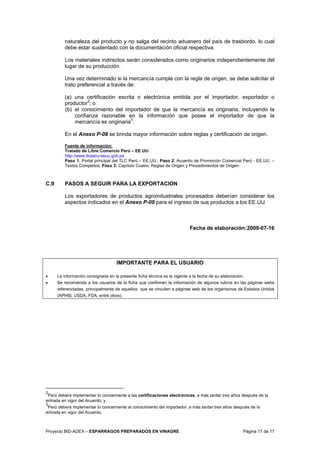 Proyecto BID-ADEX – ESPARRAGOS PREPARADOS EN VINAGRE Página 17 de 17
naturaleza del producto y no salga del recinto aduanero del país de trasbordo, lo cual
debe estar sustentado con la documentación oficial respectiva.
Los materiales indirectos serán considerados como originarios independientemente del
lugar de su producción.
Una vez determinado si la mercancía cumple con la regla de origen, se debe solicitar el
trato preferencial a través de:
(a) una certificación escrita o electrónica emitida por el importador, exportador o
productor2
; o
(b) el conocimiento del importador de que la mercancía es originaria, incluyendo la
confianza razonable en la información que posee el importador de que la
mercancía es originaria3
.
En el Anexo P-08 se brinda mayor información sobre reglas y certificación de origen.
Fuente de información:
Tratado de Libre Comercio Perú – EE UU.
http://www.tlcperu-eeuu.gob.pe
Paso 1: Portal principal del TLC Perú – EE.UU.; Paso 2: Acuerdo de Promoción Comercial Perú - EE.UU. –
Textos Completos; Paso 3: Capítulo Cuatro: Reglas de Origen y Procedimientos de Origen.
C.9 PASOS A SEGUIR PARA LA EXPORTACION
Los exportadores de productos agroindustriales procesados deberían considerar los
aspectos indicados en el Anexo P-09 para el ingreso de sus productos a los EE.UU.
Fecha de elaboración:2009-07-16
IMPORTANTE PARA EL USUARIO
• La información consignada en la presente ficha técnica es la vigente a la fecha de su elaboración.
• Se recomienda a los usuarios de la ficha que confirmen la información de algunos rubros en las páginas webs
referenciadas, principalmente de aquellos que se vinculen a páginas web de los organismos de Estados Unidos
(APHIS, USDA, FDA, entre otros).
2
Perú deberá implementar lo concerniente a las certificaciones electrónicas, a más tardar tres años después de la
entrada en vigor del Acuerdo; y
3
Perú deberá implementar lo concerniente al conocimiento del importador, a más tardar tres años después de la
entrada en vigor del Acuerdo.
 