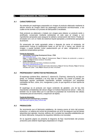 Proyecto BID-ADEX – ESPARRAGOS PREPARADOS EN VINAGRE Página 3 de 17
A. GENERALIDADES DEL PRODUCTO
A.1 CARACTERÍSTICAS
Se entiende por espárragos preparados en vinagre al producto elaborado mediante la
adición directa de vinagre sobre los espárragos previamente acondicionados, a los
cuales se les somete a un proceso de blanqueado o escaldado.
Este producto es elaborado o tratado con vinagre para obtener un producto ácido o
acidificado, conservado mediante acidulantes en este caso el vinagre y con
ingredientes apropiados para asegurar la calidad y conservación del mismo. Puede ser
envasado con o sin un medio de cobertura líquido apropiado y condimentos apropiados
al producto.
Es preservado de modo apropiado antes o después de cerrar el recipiente, tal
preservación incluye la acidificación hasta un pH de 4,6 o menor, por adición de
vinagre, y puede también incluir pasteurización por el calor, refrigeración o una
sustancia conservadora química.
Fuente de información:
• Intermediate Technology Development Group - ITDG
http://www.itdg.org.pe/
Paso 1: Portal principal ITDG; Paso 2: Publicaciones; Paso 3: Sistema de producción y acceso a
mercados; Paso 4: Buscar producto: Encurtidos
• Codex Alimentarius
Norma del Codex para las frutas y hortalizas encurtidas
http://www.codexalimentarius.net/
Paso 1: Portal principal en español del Codex Alimentarius; Paso 2: Normas Oficiales; Paso 3: Normas
Oficiales del Codex - Lista; Paso 4: Buscar por titulo: encurtidos.
A.2 PROPIEDADES Y ASPECTOS NUTRICIONALES
El espárrago contiene fibra, vitamina C, vitamina B1 (Tiamina), vitamina B6; es bajo en
grasa, no contiene colesterol y es muy bajo en calorías. En cuanto al potasio, los
espárragos aportan cantidades importantes; también contribuyen con pequeñas
cantidades de flúor, cobre, zinc, manganeso y yodo, lo que significa un buen aporte de
minerales.
El espárrago es el producto con mayor contenido de glutatión, uno de los más
importantes combatientes del cáncer (Según el Instituto Nacional de cáncer – USA); es
también rico en ácido fólico por lo cual tiene la propiedad de incrementar las células
necesarias para el crecimiento y reaparición de tejidos.
Fuente de información:
Instituto Peruano del Espárrago y hortalizas
http://www.ipeh.org/prod_espa_nutricion.asp
A.3 PRODUCCIÓN
Se recomienda que el fabricante establezca, de manera previa al inicio del proceso
productivo, un sistema de control de proveedores con el fin de asegurar que los bienes
adquiridos (por ejemplo, insumos, aditivos, etc.) cumplan los requisitos establecidos por
el mismo fabricante, incluyendo los requisitos referidos a la inocuidad.
En la siguiente página se presenta el diagrama de flujo recomendado del proceso
productivo para obtener espárragos preparados en vinagre:
 