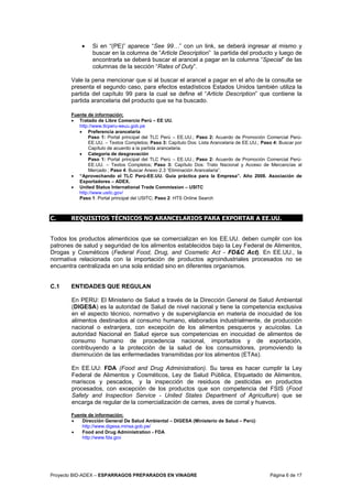Proyecto BID-ADEX – ESPARRAGOS PREPARADOS EN VINAGRE Página 6 de 17
• Si en “(PE)” aparece “See 99…” con un link, se deberá ingresar al mismo y
buscar en la columna de “Article Description” la partida del producto y luego de
encontrarla se deberá buscar el arancel a pagar en la columna “Special” de las
columnas de la sección “Rates of Duty”.
Vale la pena mencionar que si al buscar el arancel a pagar en el año de la consulta se
presenta el segundo caso, para efectos estadísticos Estados Unidos también utiliza la
partida del capítulo 99 para la cual se define el “Article Description” que contiene la
partida arancelaria del producto que se ha buscado.
Fuente de información:
• Tratado de Libre Comercio Perú – EE UU.
http://www.tlcperu-eeuu.gob.pe
• Preferencia arancelaria
Paso 1: Portal principal del TLC Perú – EE.UU.; Paso 2: Acuerdo de Promoción Comercial Perú-
EE.UU. – Textos Completos; Paso 3: Capítulo Dos: Lista Arancelaria de EE.UU.; Paso 4: Buscar por
Capítulo de acuerdo a la partida arancelaria.
• Categoría de desgravación
Paso 1: Portal principal del TLC Perú – EE.UU.; Paso 2: Acuerdo de Promoción Comercial Perú-
EE.UU. – Textos Completos; Paso 3: Capítulo Dos: Trato Nacional y Acceso de Mercancías al
Mercado ; Paso 4: Buscar Anexo 2.3 “Eliminación Arancelaria”.
• “Aprovechando el TLC Perú-EE.UU. Guía práctica para la Empresa”. Año 2008. Asociación de
Exportadores – ADEX.
• United Status International Trade Commission – USITC
http://www.usitc.gov/
Paso 1: Portal principal del USITC; Paso 2: HTS Online Search
C. REQUISITOS TÉCNICOS NO ARANCELARIOS PARA EXPORTAR A EE.UU.
Todos los productos alimenticios que se comercializan en los EE.UU. deben cumplir con los
patrones de salud y seguridad de los alimentos establecidos bajo la Ley Federal de Alimentos,
Drogas y Cosméticos (Federal Food, Drug, and Cosmetic Act - FD&C Act). En EE.UU., la
normativa relacionada con la importación de productos agroindustriales procesados no se
encuentra centralizada en una sola entidad sino en diferentes organismos.
C.1 ENTIDADES QUE REGULAN
En PERU: El Ministerio de Salud a través de la Dirección General de Salud Ambiental
(DIGESA) es la autoridad de Salud de nivel nacional y tiene la competencia exclusiva
en el aspecto técnico, normativo y de supervigilancia en materia de inocuidad de los
alimentos destinados al consumo humano, elaborados industrialmente, de producción
nacional o extranjera, con excepción de los alimentos pesqueros y acuícolas. La
autoridad Nacional en Salud ejerce sus competencias en inocuidad de alimentos de
consumo humano de procedencia nacional, importados y de exportación,
contribuyendo a la protección de la salud de los consumidores, promoviendo la
disminución de las enfermedades transmitidas por los alimentos (ETAs).
En EE.UU: FDA (Food and Drug Administration). Su tarea es hacer cumplir la Ley
Federal de Alimentos y Cosméticos, Ley de Salud Pública, Etiquetado de Alimentos,
mariscos y pescados, y la inspección de residuos de pesticidas en productos
procesados, con excepción de los productos que son competencia del FSIS (Food
Safety and Inspection Service - United States Department of Agriculture) que se
encarga de regular de la comercialización de carnes, aves de corral y huevos.
Fuente de información:
• Dirección General De Salud Ambiental – DIGESA (Ministerio de Salud – Perú)
http://www.digesa.minsa.gob.pe/
• Food and Drug Administration - FDA
http://www.fda.gov
 