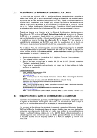 Proyecto BID-ADEX – ESPARRAGOS PREPARADOS EN VINAGRE Página 7 de 17
C.2 PROCEDIMIENTO DE IMPORTACION ESTABLECIDO POR LA FDA
Los productos que ingresan a EE.UU. son generalmente inspeccionados a su arribo al
puerto. Los pasos que la autoridad sanitaria realiza al ingreso de los alimentos están
regulados por la Food and Drug Administration (FDA) y puede considerar realizar un
examen físico, un examen en el muelle, o un examen de muestras. La decisión sobre
colectar una muestra y enviarla al laboratorio para confirmar que el producto cumple
con la Ley Federal de Alimentos, Medicamentos y Cosméticos (FD&C) está basada en
la naturaleza del producto, las prioridades del FDA y la historia previa del producto.
Cuando se detecta una violación a la Ley Federal de Alimentos, Medicamentos y
Cosméticos, la FDA emite una Nota de Detención y Audiencia al servicio de Aduanas
de EE.UU. y al importador, dando inicio a un proceso en el cual el importador o su
representante deben presentar evidencia que el producto cumple con los requisitos con
el propósito de obtener la Nota de Liberación. En el Anexo P-01 se presenta el
procedimiento establecido por la FDA para este fin, señalándose en la fuente de
información abajo indicada la dirección electrónica para acceder a esta información.
Por el lado de Perú, no existen requisitos sanitarios obligatorios por parte de DIGESA
para la exportación de los productos procesados. En caso que el cliente lo requiera, se
puede solicitar a DIGESA el Certificado de Libre Comercialización cuyos requisitos
para obtenerlo se indican a continuación:
• Solicitud del exportador, indicando el RUC (Registro Único de Contribuyentes).
• Fotocopia del registro sanitario.
• Recibo de pago original por el monto del 5% de la UIT (Unidad Impositiva
Tributaria) por cada certificado.
• Plazo para la expedición del certificado: no mayor de 5 días hábiles de hallar
conforme el expediente.
Fuente de información:
• Food and Drug Administration - FDA
Importing into the United States
http://www.fda.gov
Paso 1: Portal principal de FDA; Paso 2: International Activities; Paso 3: Importing into the United
States
• Dirección General de Salud Ambiental – DIGESA (Ministerio de Salud – Perú)
Requisitos para obtener Certificado Sanitario Oficial de Exportación
http://www.digesa.sld.pe/
Paso 1: Portal Principal de DIGESA; Paso 2: Requisitos y Formularios; Paso 3: Alimentos - Requisitos
para Obtener Certificado Libre Venta
• Superintendencia Nacional de Administración Tributaria - SUNAT
http://www.sunat.gob.pe/
Paso 1: Portal Principal de la SUNAT; Paso 2: Indicadores; Paso 3: Unidad Impositiva Tributaria (UIT)
C.3 REQUISITOS FÍSICOS, QUIMICOS, MICROBIOLOGICOS Y SENSORIALES
No existen requisitos físicos, químicos, microbiológicos ni sensoriales obligatorios para
el ingreso de espárragos en vinagre a los EE.UU. Los requisitos que debe cumplir el
producto se basarán en lo indicado en el contrato, o solicitud de compra.
Por otro lado, el Servicio de Comercialización Agrícola (Agricultural Marketing Service -
AMS) del USDA, ha definido estándares de calidad oficiales para una gran cantidad de
productos, con el propósito de brindar un medio para facilitar la comercialización de
frutas y vegetales frescos y procesados en los EE.UU. Estos estándares describen la
calidad requerida para cumplir con cada uno de los grados definidos, con el fin de que
la industria cuente con un lenguaje común a la hora de comprar y vender esos
productos.
 