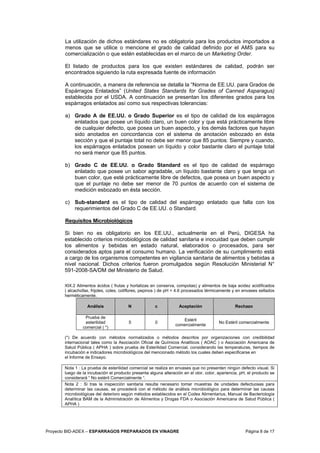 Proyecto BID-ADEX – ESPARRAGOS PREPARADOS EN VINAGRE Página 8 de 17
La utilización de dichos estándares no es obligatoria para los productos importados a
menos que se utilice o mencione el grado de calidad definido por el AMS para su
comercialización o que estén establecidas en el marco de un Marketing Order.
El listado de productos para los que existen estándares de calidad, podrán ser
encontrados siguiendo la ruta expresada fuente de información
A continuación, a manera de referencia se detalla la “Norma de EE.UU. para Grados de
Espárragos Enlatados” (United States Standards for Grades of Canned Asparagus)
establecida por el USDA. A continuación se presentan los diferentes grados para los
espárragos enlatados así como sus respectivas tolerancias:
a) Grado A de EE.UU. o Grado Superior es el tipo de calidad de los espárragos
enlatados que posee un líquido claro, un buen color y que está prácticamente libre
de cualquier defecto, que posea un buen aspecto, y los demás factores que hayan
sido anotados en concordancia con el sistema de anotación esbozado en ésta
sección y que el puntaje total no debe ser menor que 85 puntos: Siempre y cuando,
los espárragos enlatados posean un líquido y color bastante claro el puntaje total
no será menor que 85 puntos.
b) Grado C de EE.UU. o Grado Standard es el tipo de calidad de espárrago
enlatado que posee un sabor agradable, un líquido bastante claro y que tenga un
buen color, que esté prácticamente libre de defectos, que posea un buen aspecto y
que el puntaje no debe ser menor de 70 puntos de acuerdo con el sistema de
medición esbozado en ésta sección.
c) Sub-standard es el tipo de calidad del espárrago enlatado que falla con los
requerimientos del Grado C de EE.UU. o Standard.
Requisitos Microbiológicos
Si bien no es obligatorio en los EE.UU., actualmente en el Perú, DIGESA ha
establecido criterios microbiológicos de calidad sanitaria e inocuidad que deben cumplir
los alimentos y bebidas en estado natural, elaborados o procesados, para ser
considerados aptos para el consumo humano. La verificación de su cumplimiento está
a cargo de los organismos competentes en vigilancia sanitaria de alimentos y bebidas a
nivel nacional. Dichos criterios fueron promulgados según Resolución Ministerial N°
591-2008-SA/DM del Ministerio de Salud.
XIX.2 Alimentos ácidos ( frutas y hortalizas en conserva, compotas) y alimentos de baja acidez acidificados
( alcachofas, frijoles, coles, coliflores, pepinos ) de pH < 4.6 procesados térmicamente y en envases sellados
herméticamente.
Análisis N c Aceptación Rechazo
Prueba de
esterilidad
comercial ( *)
5 0
Estéril
comercialmente
No Estéril comercialmente
(*) De acuerdo con métodos normalizados o métodos descritos por organizaciones con credibilidad
internacional tales como la Asociación Oficial de Químicos Analiticos ( AOAC ) o Asociación Americana de
Salud Pública ( APHA ) sobre prueba de Esterilidad Comercial, considerando las temperaturas, tiempos de
incubación e indicadores microbiológicos del mencionado método los cuales deben especificarse en
el Informe de Ensayo.
Nota 1 : La prueba de esterilidad comercial se realiza en envases que no presenten ningún defecto visual. Si
luego de la incubación el producto presenta alguna alteración en el olor, color, apariencia, pH, el producto se
considerará “ No estéril Comercialmente “.
Nota 2 : Si tras la inspección sanitaria resulta necesario tomar muestras de unidades defectuosas para
determinar las causas, se procederá con el método de análisis microbiológico para determinar las causas
microbiológicas del deterioro según métodos establecidos en el Codex Alimentarius, Manual de Bacteriología
Analítica BAM de la Administración de Alimentos y Drogas FDA o Asociación Americana de Salud Pública (
APHA )
 