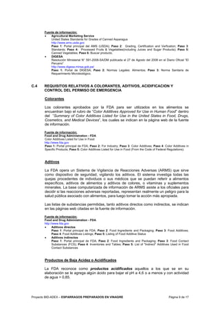 Proyecto BID-ADEX – ESPARRAGOS PREPARADOS EN VINAGRE Página 9 de 17
Fuente de información:
• Agricultural Marketing Service
United States Standards for Grades of Canned Asparagus
http://www.ams.usda.gov
Paso 1: Portal principal del AMS (USDA); Paso 2: Grading, Certification and Verfication; Paso 3:
Standards; Paso 4: Processed Fruits & Vegetables(including Juices and Sugar Products); Paso 5:
Canned Vegetables; Paso 6: Buscar producto.
• DIGESA
Resolución Ministerial N° 591-2008-SA/DM publicada el 27 de Agosto del 2008 en el Diario Oficial “El
Peruano”
http://www.digesa.minsa.gob.pe/
Paso 1: Portal de DIGESA; Paso 2: Normas Legales: Alimentos; Paso 3: Norma Sanitaria de
Requerimiento Microbiológico.
C.4 REQUISITOS RELATIVOS A COLORANTES, ADITIVOS, ACIDIFICACION Y
CONTROL DEL PERMISO DE EMERGENCIA
Colorantes
Los colorantes aprobados por la FDA para ser utilizados en los alimentos se
encuentran bajo el rubro de “Color Additives Approved for Use in Human Food” dentro
del “Summary of Color Additives Listed for Use in the United States in Food, Drugs,
Cosmetics, and Medical Devices”, los cuales se indican en la página web de la fuente
de información.
Fuente de información:
Food and Drug Administration - FDA
Color Additives Listed for Use in Food
http://www.fda.gov
Paso 1: Portal principal de FDA; Paso 2: For Industry; Paso 3: Color Additives; Paso 4: Color Additives in
Specific Products; Paso 5: Color Additives Listed for Use in Food (From the Code of Federal Regulations).
Aditivos
La FDA opera un Sistema de Vigilancia de Reacciones Adversas (ARMS) que sirve
como dispositivo de seguridad, vigilando los aditivos. El sistema investiga todas las
quejas procedentes de individuos o sus médicos que se puedan referir a alimentos
específicos, aditivos de alimentos y aditivos de colores, o vitaminas y suplementos
minerales. La base computarizada de información de ARMS asiste a los oficiales para
decidir si las reacciones adversas reportadas, representan realmente un peligro para la
salud pública asociado con alimentos, para luego tomar la acción más apropiada.
Las listas de substancias permitidas, tanto aditivos directos como indirectos, se indican
en las páginas web citadas en la fuente de información.
Fuente de información:
Food and Drug Administration - FDA
http://www.fda.gov
• Aditivos directos
Paso 1: Portal principal de FDA; Paso 2: Food Ingredients and Packaging; Paso 3: Food Additives;
Paso 4: Food Additives Listings; Paso 5: Listing of Food Additive Status
• Aditivos indirectos
Paso 1: Portal principal de FDA; Paso 2: Food Ingredients and Packaging; Paso 3: Food Contact
Substances (FCS); Paso 4: Inventories and Tables; Paso 5: List of "Indirect" Additives Used in Food
Contact Substances
Productos de Baja Acidez o Acidificados
La FDA reconoce como productos acidificados aquellos a los que se en su
elaboración se le agrega algún ácido para bajar el pH a 4,6 o a menos y con actividad
de agua > 0,85.
 