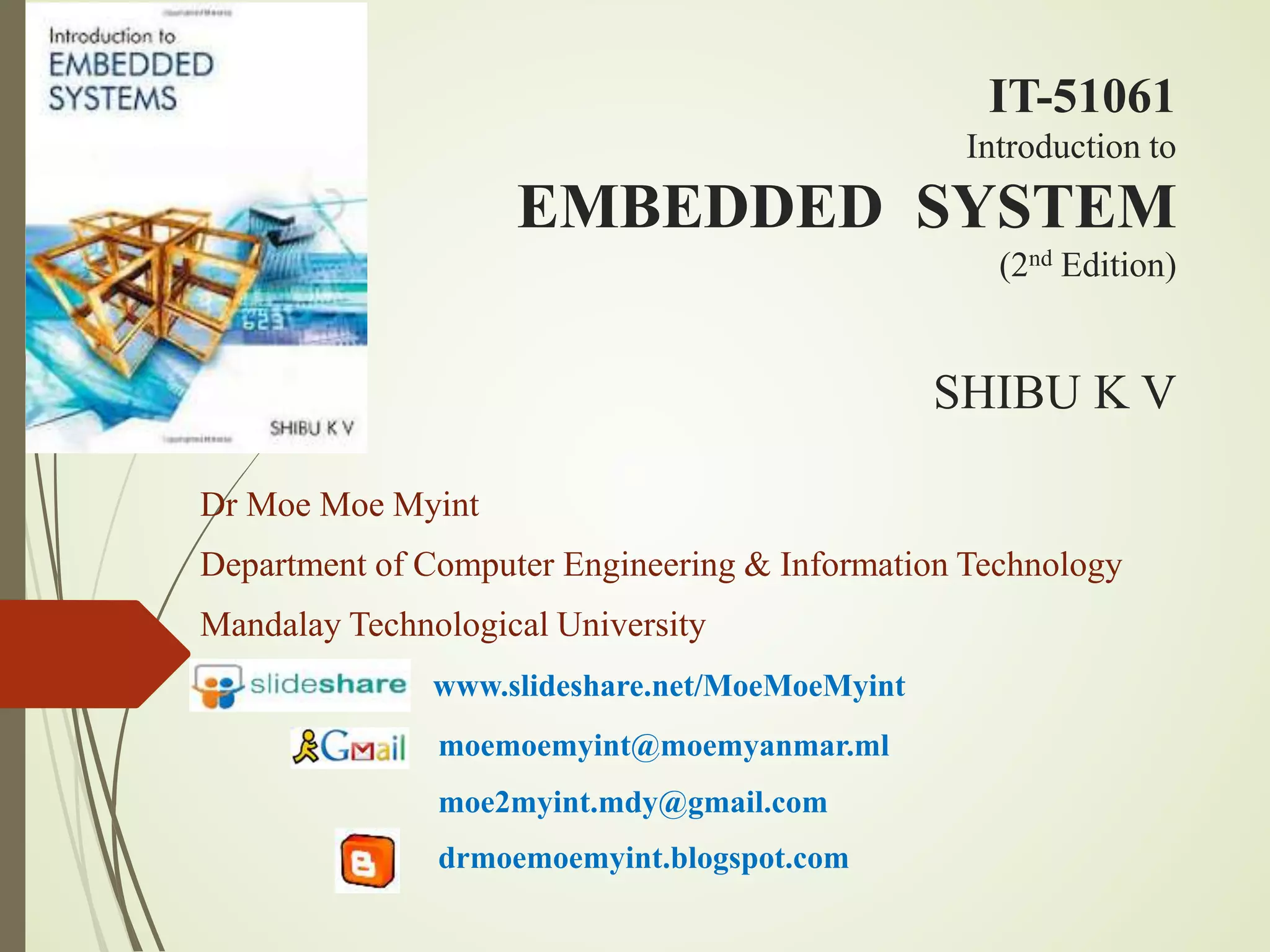 EMBEDDED SYSTEM
(2nd Edition)
SHIBU K V
Dr Moe Moe Myint
Department of Computer Engineering & Information Technology
Mandalay Technological University
www.slideshare.net/MoeMoeMyint
moemoemyint@moemyanmar.ml
moe2myint.mdy@gmail.com
drmoemoemyint.blogspot.com
Introduction to
IT-51061
 