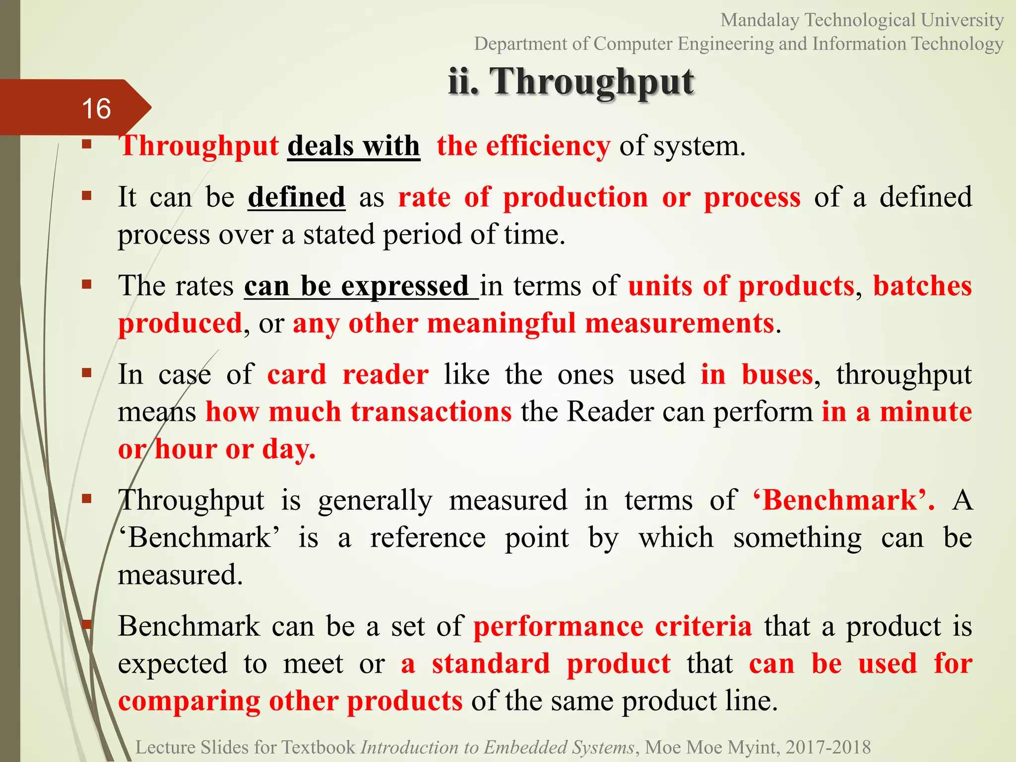 ii. Throughput
 Throughput deals with the efficiency of system.
 It can be defined as rate of production or process of a defined
process over a stated period of time.
 The rates can be expressed in terms of units of products, batches
produced, or any other meaningful measurements.
 In case of card reader like the ones used in buses, throughput
means how much transactions the Reader can perform in a minute
or hour or day.
 Throughput is generally measured in terms of ‘Benchmark’. A
‘Benchmark’ is a reference point by which something can be
measured.
 Benchmark can be a set of performance criteria that a product is
expected to meet or a standard product that can be used for
comparing other products of the same product line.
16
Mandalay Technological University
Department of Computer Engineering and Information Technology
Lecture Slides for Textbook Introduction to Embedded Systems, Moe Moe Myint, 2017-2018
 