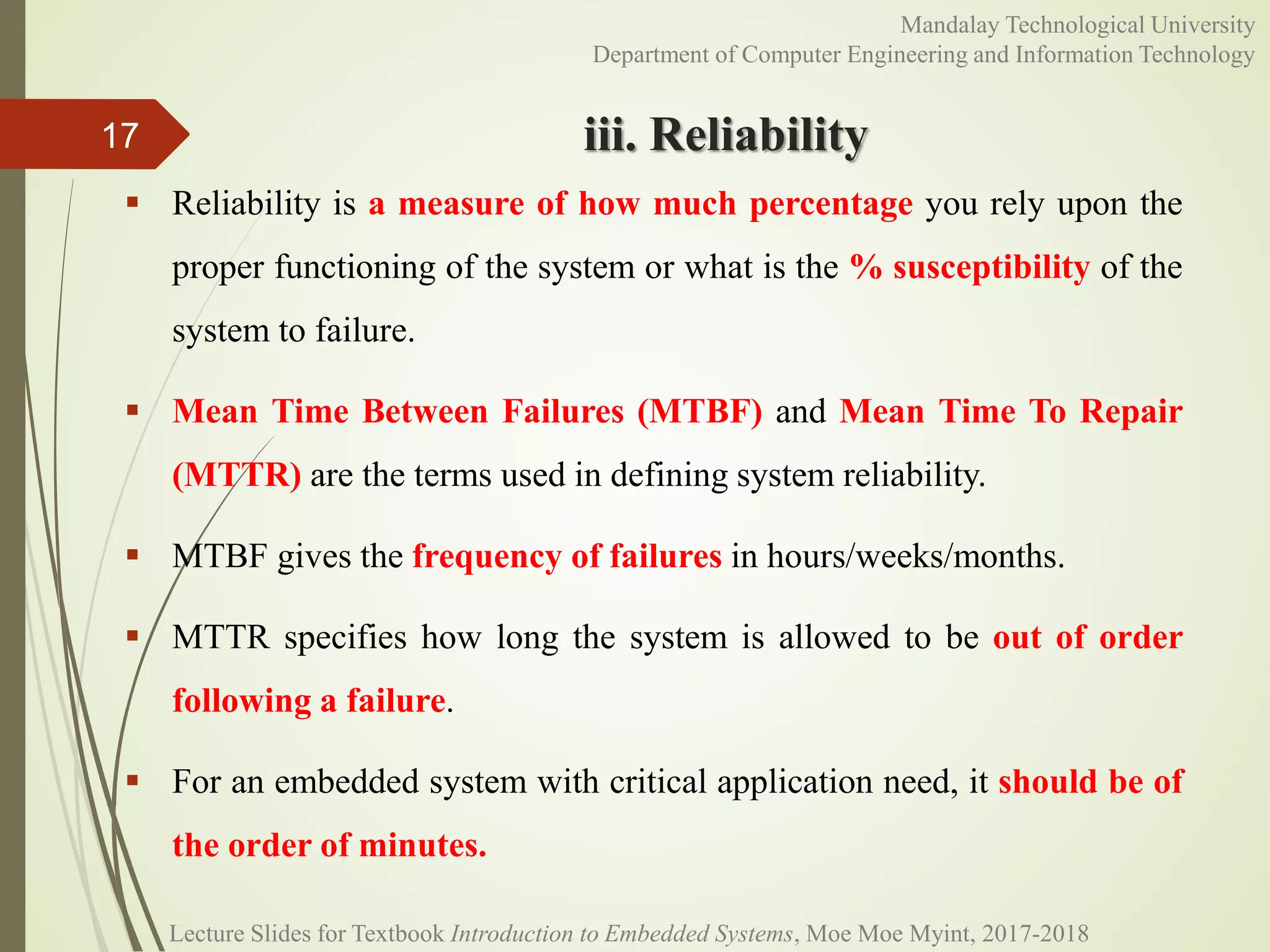 iii. Reliability
 Reliability is a measure of how much percentage you rely upon the
proper functioning of the system or what is the % susceptibility of the
system to failure.
 Mean Time Between Failures (MTBF) and Mean Time To Repair
(MTTR) are the terms used in defining system reliability.
 MTBF gives the frequency of failures in hours/weeks/months.
 MTTR specifies how long the system is allowed to be out of order
following a failure.
 For an embedded system with critical application need, it should be of
the order of minutes.
17
Mandalay Technological University
Department of Computer Engineering and Information Technology
Lecture Slides for Textbook Introduction to Embedded Systems, Moe Moe Myint, 2017-2018
 