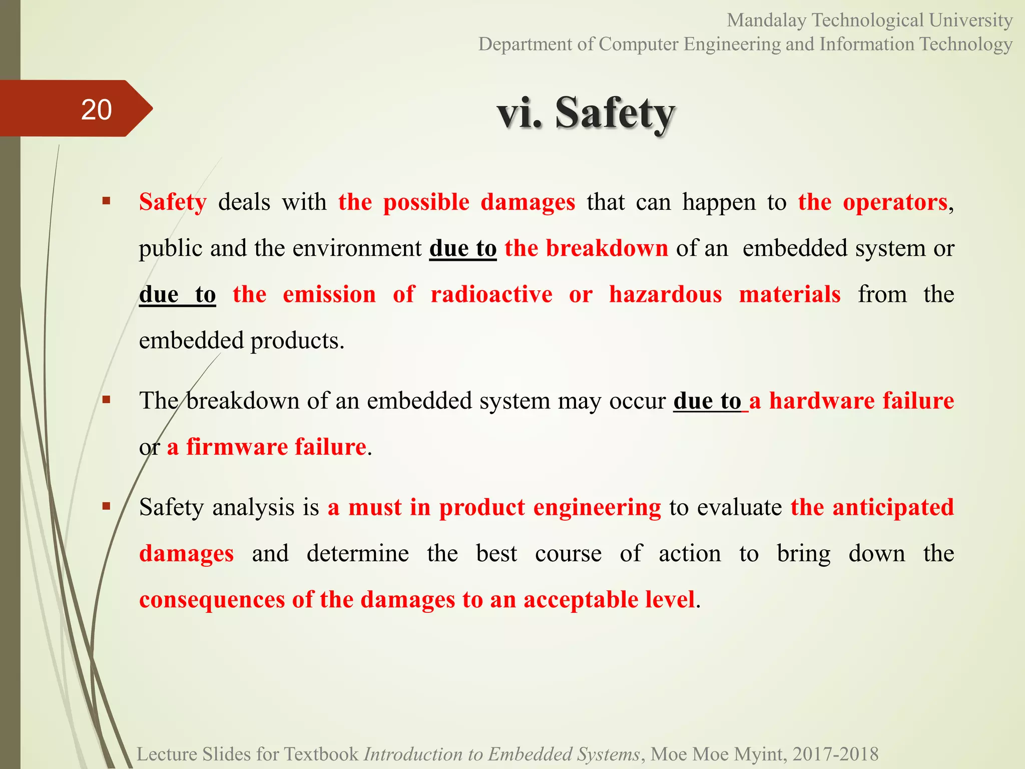 vi. Safety
 Safety deals with the possible damages that can happen to the operators,
public and the environment due to the breakdown of an embedded system or
due to the emission of radioactive or hazardous materials from the
embedded products.
 The breakdown of an embedded system may occur due to a hardware failure
or a firmware failure.
 Safety analysis is a must in product engineering to evaluate the anticipated
damages and determine the best course of action to bring down the
consequences of the damages to an acceptable level.
20
Mandalay Technological University
Department of Computer Engineering and Information Technology
Lecture Slides for Textbook Introduction to Embedded Systems, Moe Moe Myint, 2017-2018
 