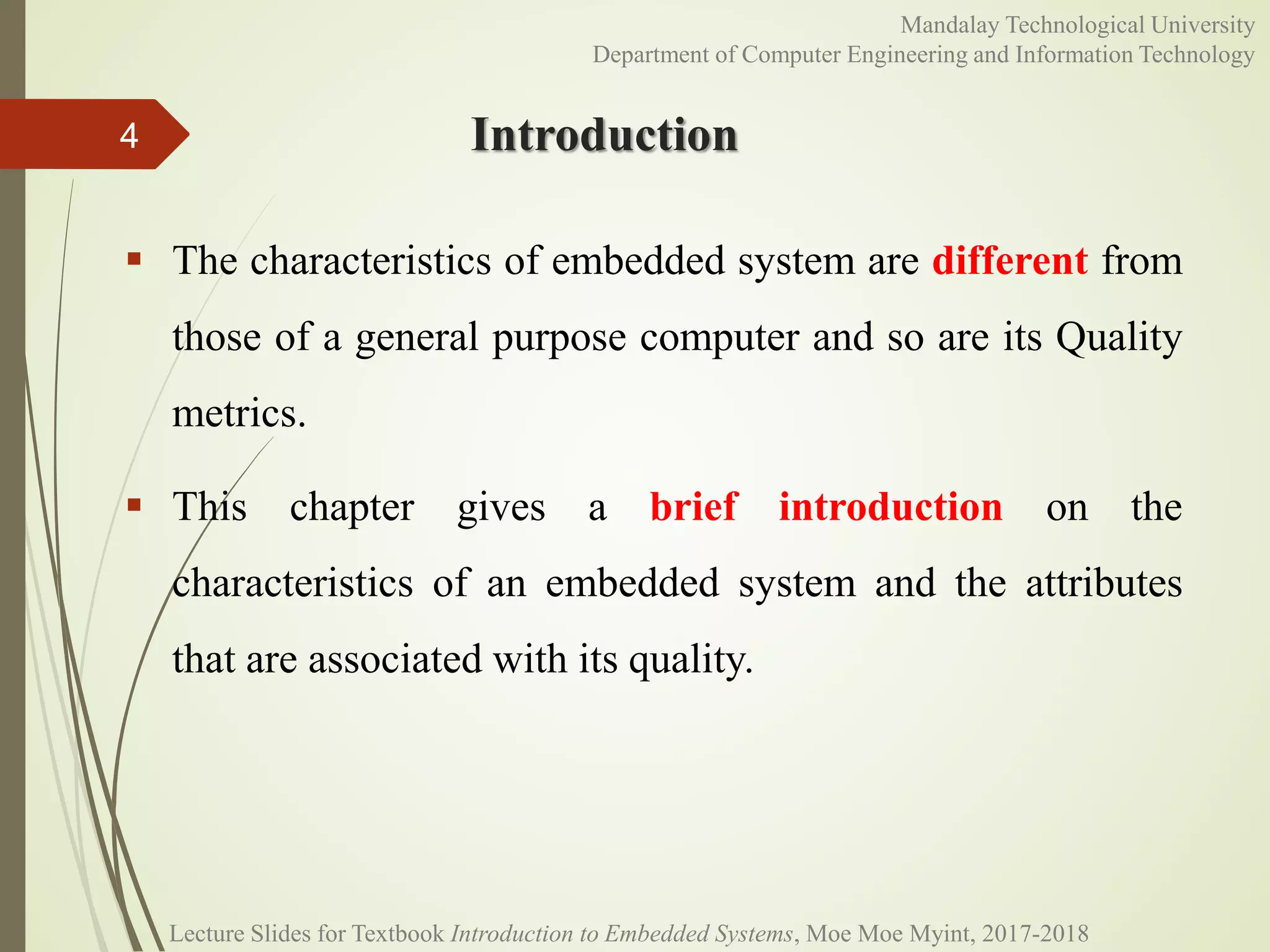 Introduction
 The characteristics of embedded system are different from
those of a general purpose computer and so are its Quality
metrics.
 This chapter gives a brief introduction on the
characteristics of an embedded system and the attributes
that are associated with its quality.
4
Mandalay Technological University
Department of Computer Engineering and Information Technology
Lecture Slides for Textbook Introduction to Embedded Systems, Moe Moe Myint, 2017-2018
 