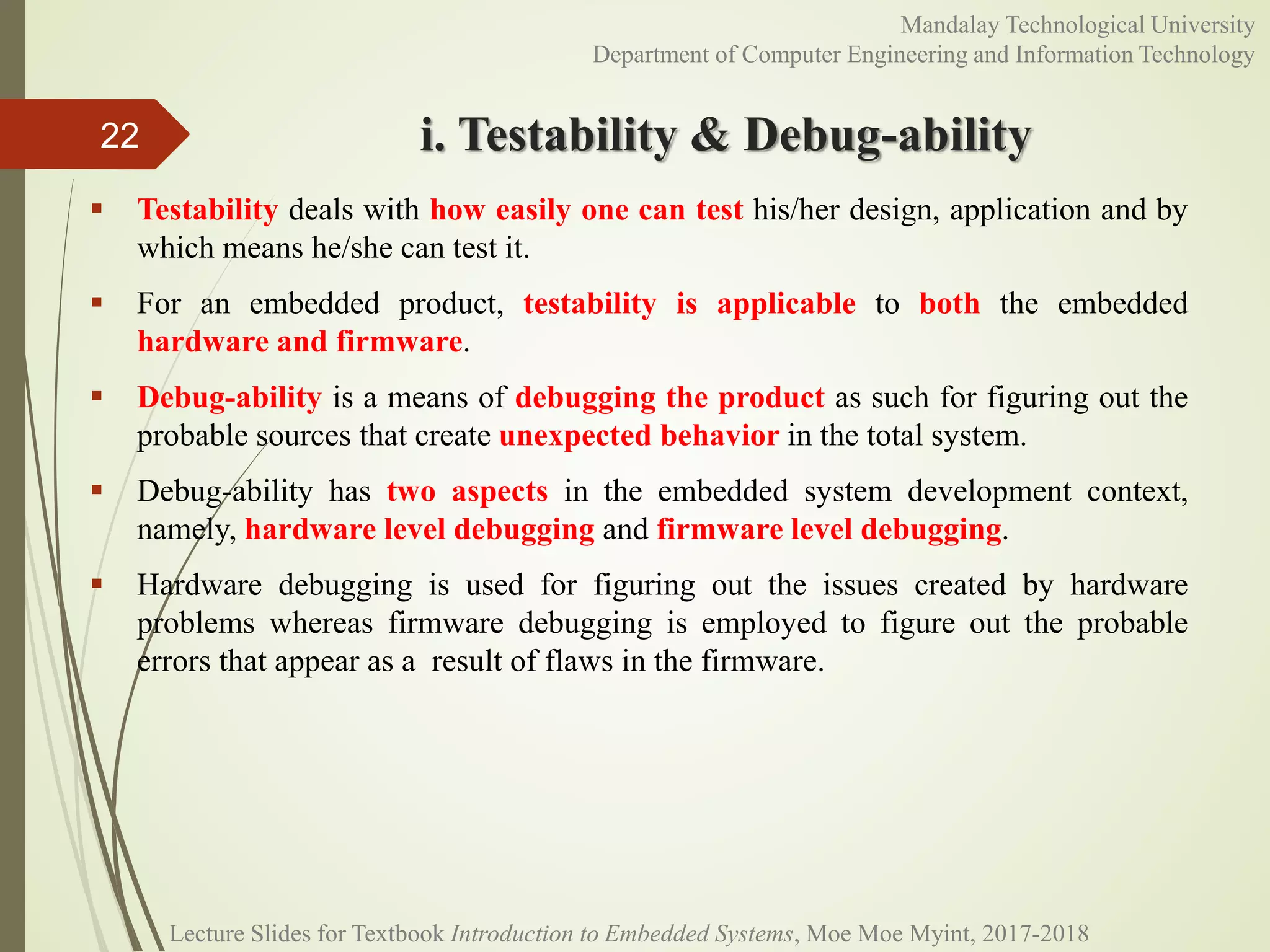 i. Testability & Debug-ability
 Testability deals with how easily one can test his/her design, application and by
which means he/she can test it.
 For an embedded product, testability is applicable to both the embedded
hardware and firmware.
 Debug-ability is a means of debugging the product as such for figuring out the
probable sources that create unexpected behavior in the total system.
 Debug-ability has two aspects in the embedded system development context,
namely, hardware level debugging and firmware level debugging.
 Hardware debugging is used for figuring out the issues created by hardware
problems whereas firmware debugging is employed to figure out the probable
errors that appear as a result of flaws in the firmware.
22
Mandalay Technological University
Department of Computer Engineering and Information Technology
Lecture Slides for Textbook Introduction to Embedded Systems, Moe Moe Myint, 2017-2018
 