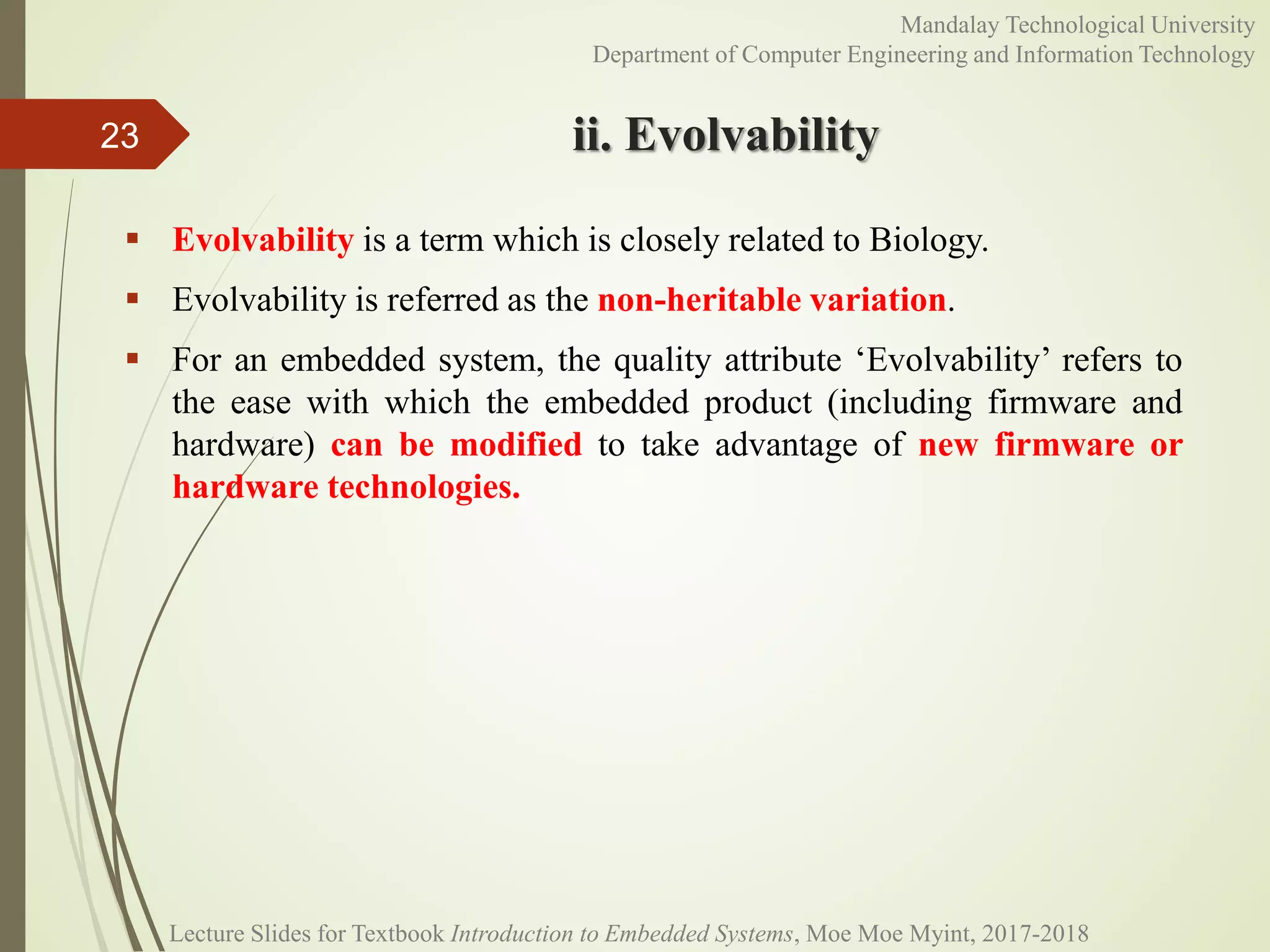 ii. Evolvability
 Evolvability is a term which is closely related to Biology.
 Evolvability is referred as the non-heritable variation.
 For an embedded system, the quality attribute ‘Evolvability’ refers to
the ease with which the embedded product (including firmware and
hardware) can be modified to take advantage of new firmware or
hardware technologies.
23
Mandalay Technological University
Department of Computer Engineering and Information Technology
Lecture Slides for Textbook Introduction to Embedded Systems, Moe Moe Myint, 2017-2018
 