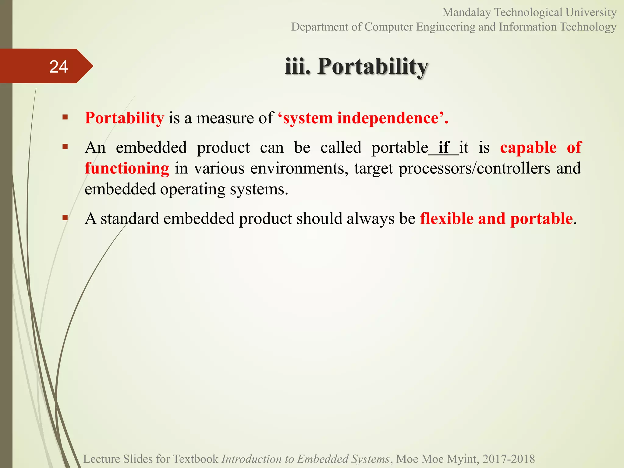 iii. Portability
 Portability is a measure of ‘system independence’.
 An embedded product can be called portable if it is capable of
functioning in various environments, target processors/controllers and
embedded operating systems.
 A standard embedded product should always be flexible and portable.
24
Mandalay Technological University
Department of Computer Engineering and Information Technology
Lecture Slides for Textbook Introduction to Embedded Systems, Moe Moe Myint, 2017-2018
 
