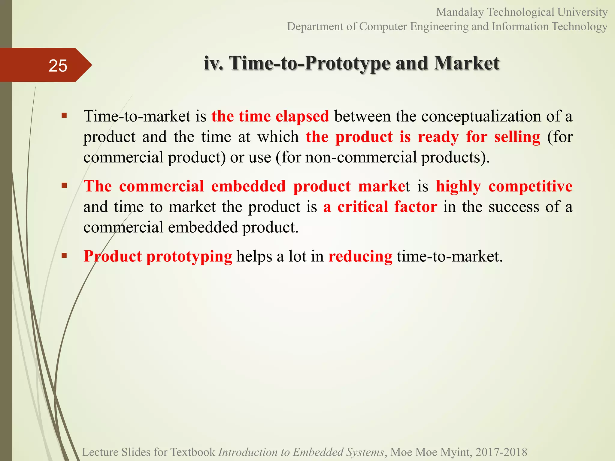 iv. Time-to-Prototype and Market
 Time-to-market is the time elapsed between the conceptualization of a
product and the time at which the product is ready for selling (for
commercial product) or use (for non-commercial products).
 The commercial embedded product market is highly competitive
and time to market the product is a critical factor in the success of a
commercial embedded product.
 Product prototyping helps a lot in reducing time-to-market.
25
Mandalay Technological University
Department of Computer Engineering and Information Technology
Lecture Slides for Textbook Introduction to Embedded Systems, Moe Moe Myint, 2017-2018
 