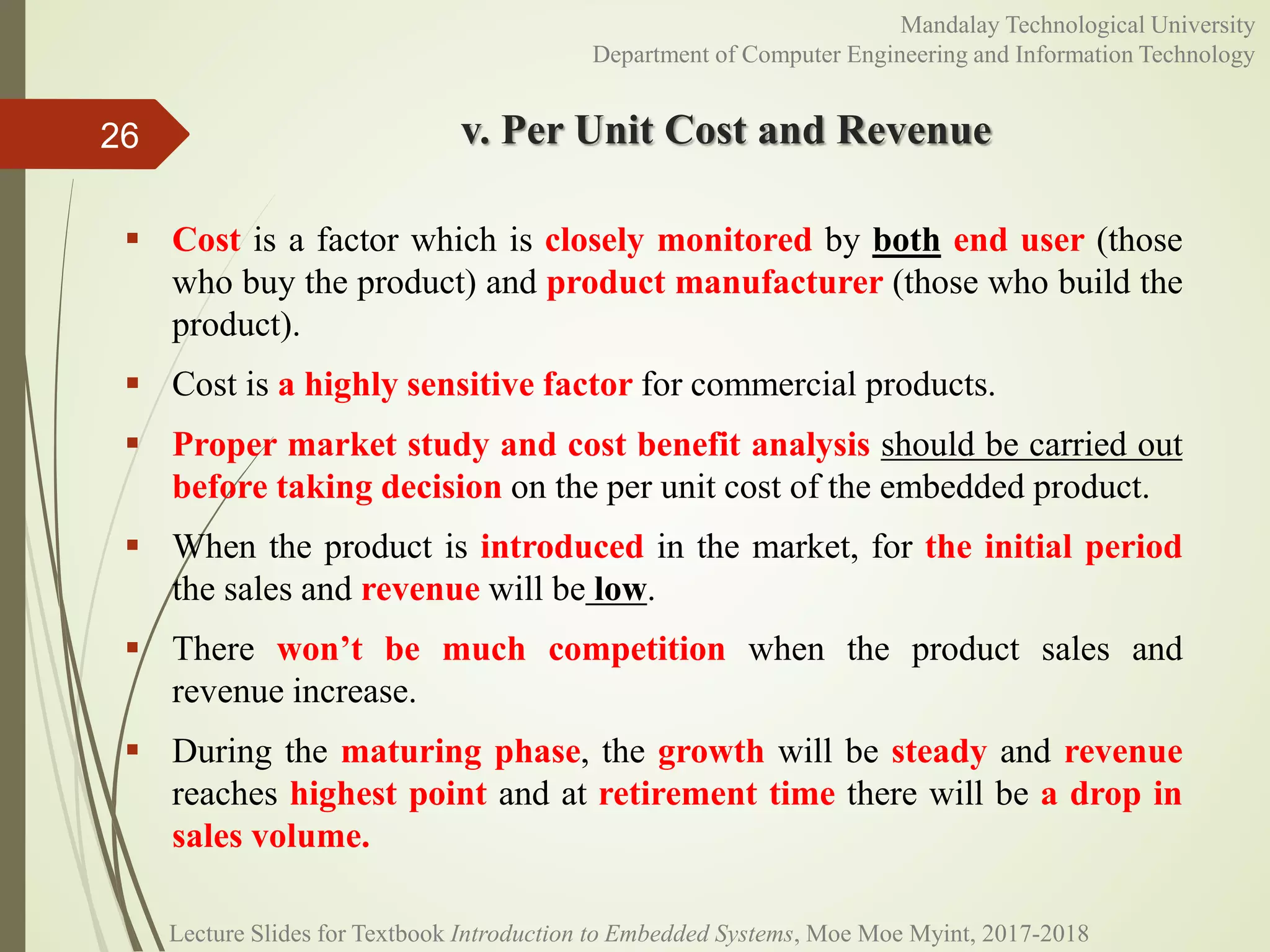 v. Per Unit Cost and Revenue
 Cost is a factor which is closely monitored by both end user (those
who buy the product) and product manufacturer (those who build the
product).
 Cost is a highly sensitive factor for commercial products.
 Proper market study and cost benefit analysis should be carried out
before taking decision on the per unit cost of the embedded product.
 When the product is introduced in the market, for the initial period
the sales and revenue will be low.
 There won’t be much competition when the product sales and
revenue increase.
 During the maturing phase, the growth will be steady and revenue
reaches highest point and at retirement time there will be a drop in
sales volume.
26
Mandalay Technological University
Department of Computer Engineering and Information Technology
Lecture Slides for Textbook Introduction to Embedded Systems, Moe Moe Myint, 2017-2018
 