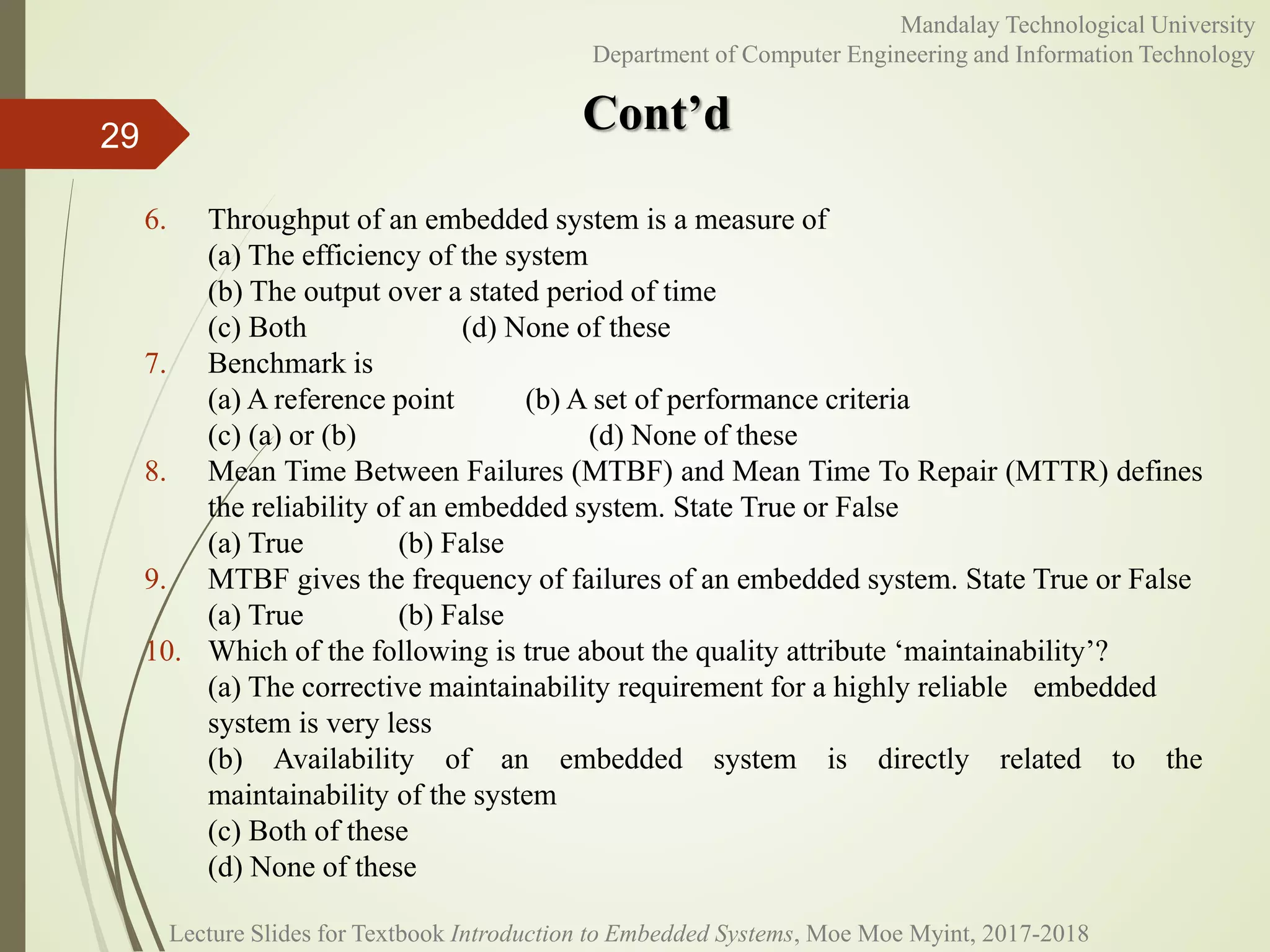 Cont’d
29
Mandalay Technological University
Department of Computer Engineering and Information Technology
6. Throughput of an embedded system is a measure of
(a) The efficiency of the system
(b) The output over a stated period of time
(c) Both (d) None of these
7. Benchmark is
(a) A reference point (b) A set of performance criteria
(c) (a) or (b) (d) None of these
8. Mean Time Between Failures (MTBF) and Mean Time To Repair (MTTR) defines
the reliability of an embedded system. State True or False
(a) True (b) False
9. MTBF gives the frequency of failures of an embedded system. State True or False
(a) True (b) False
10. Which of the following is true about the quality attribute ‘maintainability’?
(a) The corrective maintainability requirement for a highly reliable embedded
system is very less
(b) Availability of an embedded system is directly related to the
maintainability of the system
(c) Both of these
(d) None of these
Lecture Slides for Textbook Introduction to Embedded Systems, Moe Moe Myint, 2017-2018
 