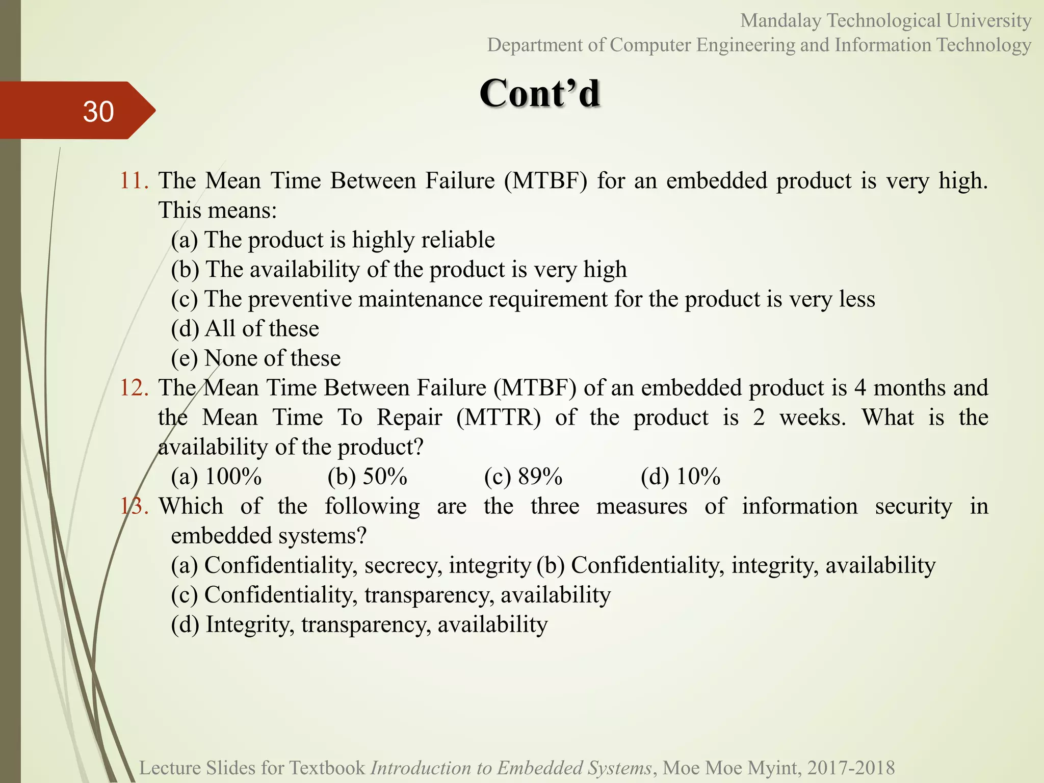 Cont’d
30
Mandalay Technological University
Department of Computer Engineering and Information Technology
11. The Mean Time Between Failure (MTBF) for an embedded product is very high.
This means:
(a) The product is highly reliable
(b) The availability of the product is very high
(c) The preventive maintenance requirement for the product is very less
(d) All of these
(e) None of these
12. The Mean Time Between Failure (MTBF) of an embedded product is 4 months and
the Mean Time To Repair (MTTR) of the product is 2 weeks. What is the
availability of the product?
(a) 100% (b) 50% (c) 89% (d) 10%
13. Which of the following are the three measures of information security in
embedded systems?
(a) Confidentiality, secrecy, integrity (b) Confidentiality, integrity, availability
(c) Confidentiality, transparency, availability
(d) Integrity, transparency, availability
Lecture Slides for Textbook Introduction to Embedded Systems, Moe Moe Myint, 2017-2018
 