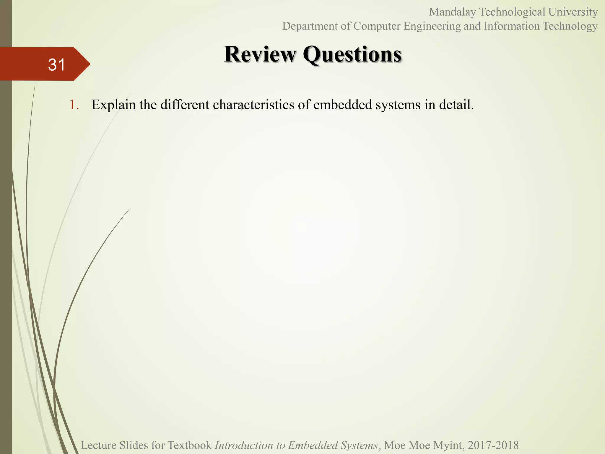 Review Questions
31
Mandalay Technological University
Department of Computer Engineering and Information Technology
1. Explain the different characteristics of embedded systems in detail.
Lecture Slides for Textbook Introduction to Embedded Systems, Moe Moe Myint, 2017-2018
 