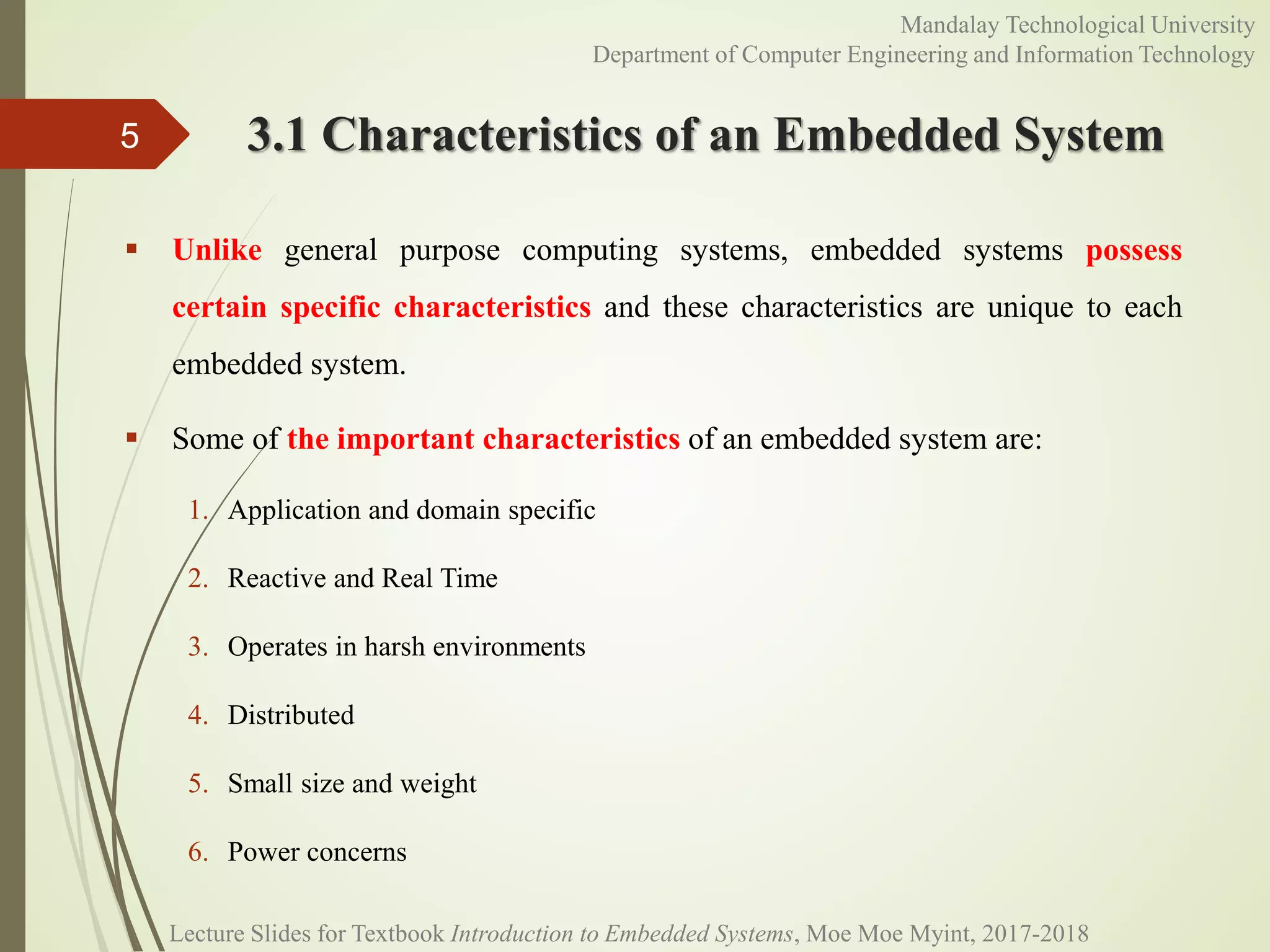 3.1 Characteristics of an Embedded System
 Unlike general purpose computing systems, embedded systems possess
certain specific characteristics and these characteristics are unique to each
embedded system.
 Some of the important characteristics of an embedded system are:
1. Application and domain specific
2. Reactive and Real Time
3. Operates in harsh environments
4. Distributed
5. Small size and weight
6. Power concerns
5
Mandalay Technological University
Department of Computer Engineering and Information Technology
Lecture Slides for Textbook Introduction to Embedded Systems, Moe Moe Myint, 2017-2018
 