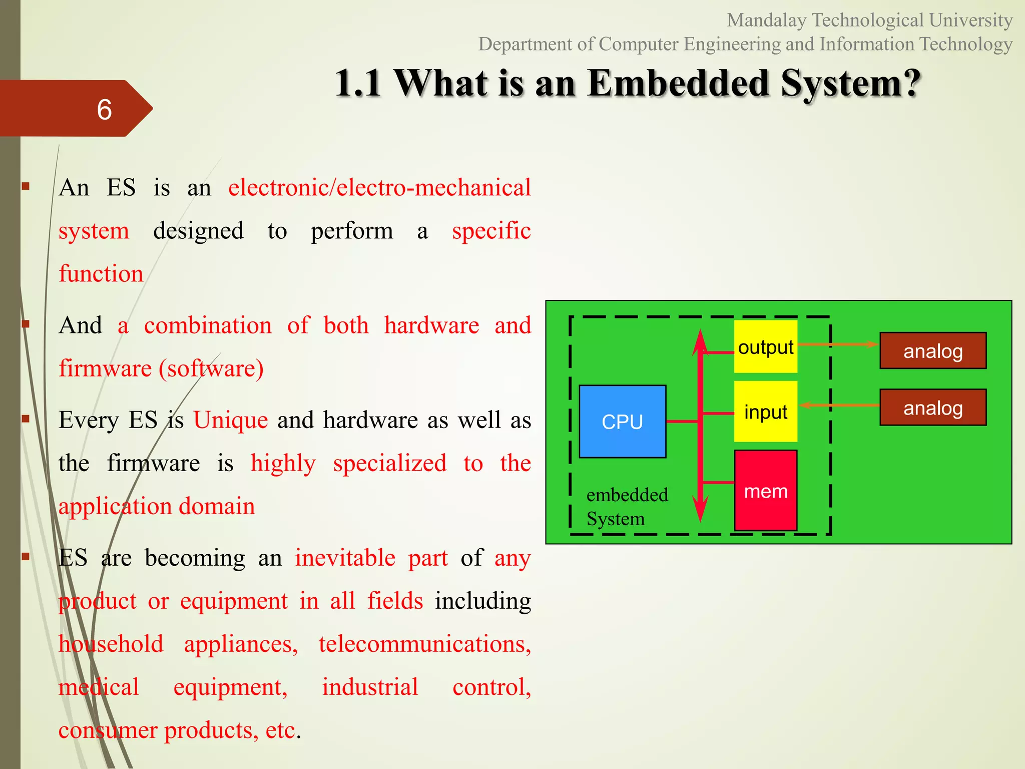 1.1 What is an Embedded System?
 An ES is an electronic/electro-mechanical
system designed to perform a specific
function
 And a combination of both hardware and
firmware (software)
 Every ES is Unique and hardware as well as
the firmware is highly specialized to the
application domain
 ES are becoming an inevitable part of any
product or equipment in all fields including
household appliances, telecommunications,
medical equipment, industrial control,
consumer products, etc.
6
CPU
mem
input
output analog
analog
embedded
System
Mandalay Technological University
Department of Computer Engineering and Information Technology
 