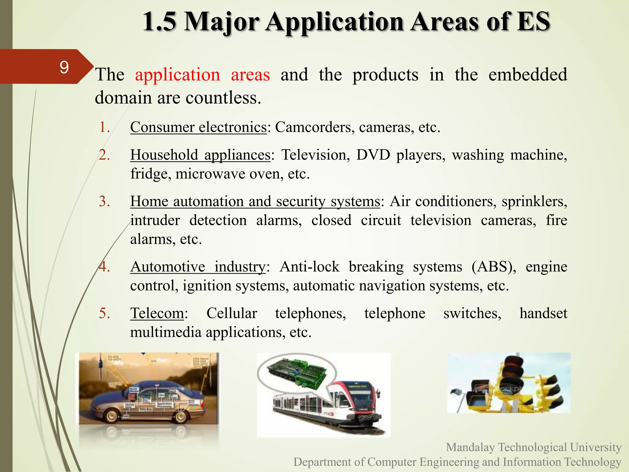 1.5 Major Application Areas of ES
 The application areas and the products in the embedded
domain are countless.
1. Consumer electronics: Camcorders, cameras, etc.
2. Household appliances: Television, DVD players, washing machine,
fridge, microwave oven, etc.
3. Home automation and security systems: Air conditioners, sprinklers,
intruder detection alarms, closed circuit television cameras, fire
alarms, etc.
4. Automotive industry: Anti-lock breaking systems (ABS), engine
control, ignition systems, automatic navigation systems, etc.
5. Telecom: Cellular telephones, telephone switches, handset
multimedia applications, etc.
9
Mandalay Technological University
Department of Computer Engineering and Information Technology
 