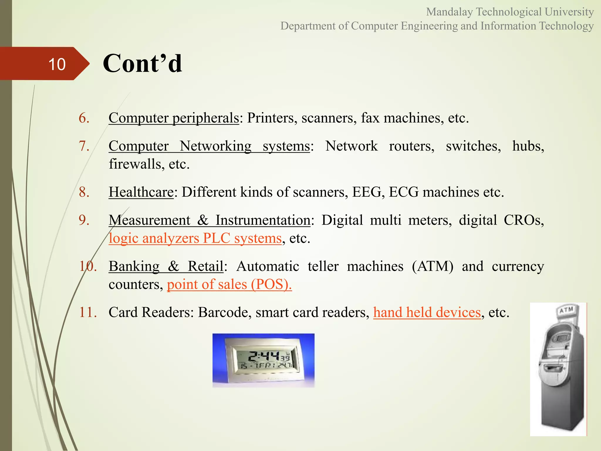 Cont’d
10
6. Computer peripherals: Printers, scanners, fax machines, etc.
7. Computer Networking systems: Network routers, switches, hubs,
firewalls, etc.
8. Healthcare: Different kinds of scanners, EEG, ECG machines etc.
9. Measurement & Instrumentation: Digital multi meters, digital CROs,
logic analyzers PLC systems, etc.
10. Banking & Retail: Automatic teller machines (ATM) and currency
counters, point of sales (POS).
11. Card Readers: Barcode, smart card readers, hand held devices, etc.
Mandalay Technological University
Department of Computer Engineering and Information Technology
 