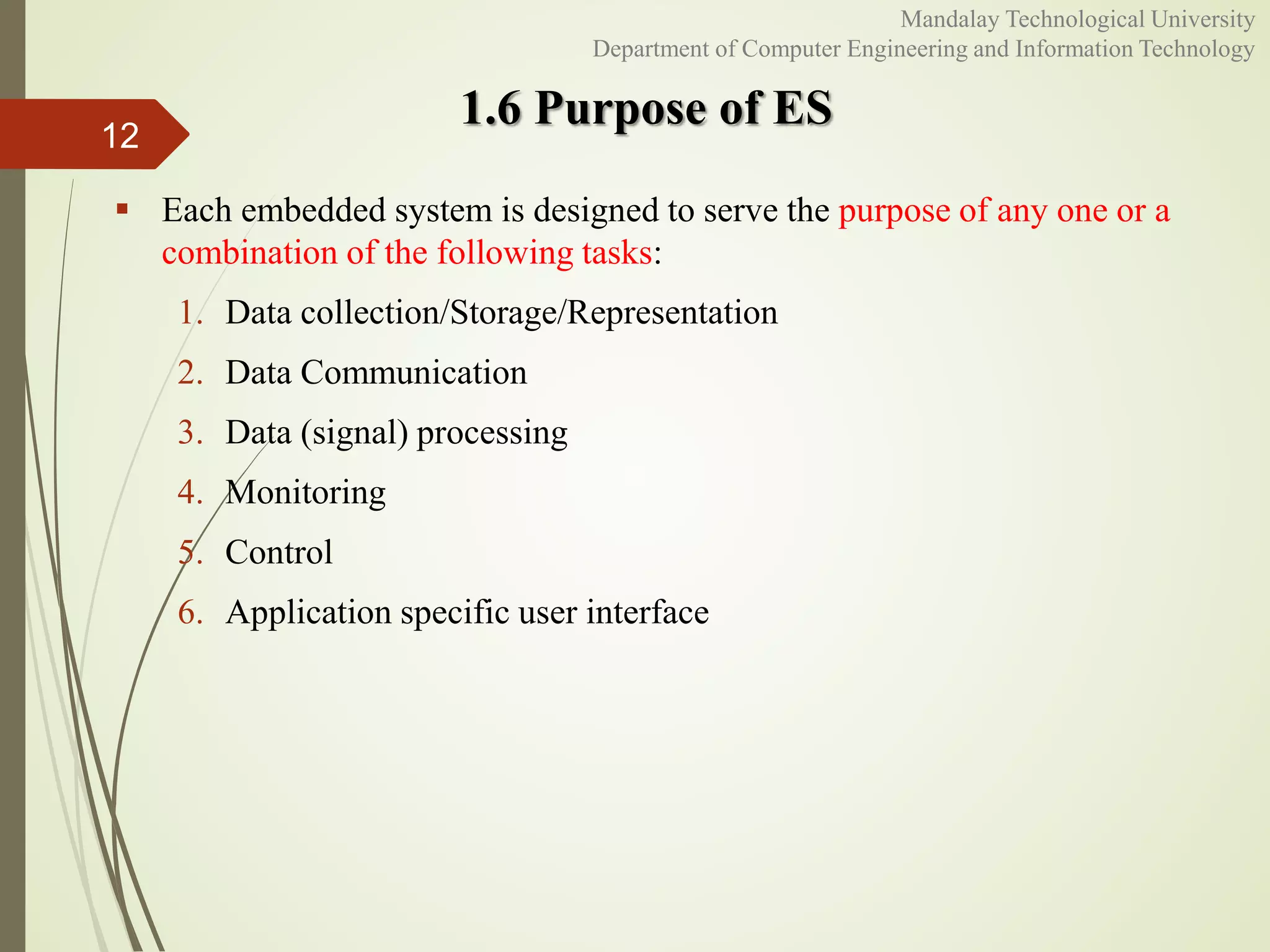 1.6 Purpose of ES
 Each embedded system is designed to serve the purpose of any one or a
combination of the following tasks:
1. Data collection/Storage/Representation
2. Data Communication
3. Data (signal) processing
4. Monitoring
5. Control
6. Application specific user interface
12
Mandalay Technological University
Department of Computer Engineering and Information Technology
 