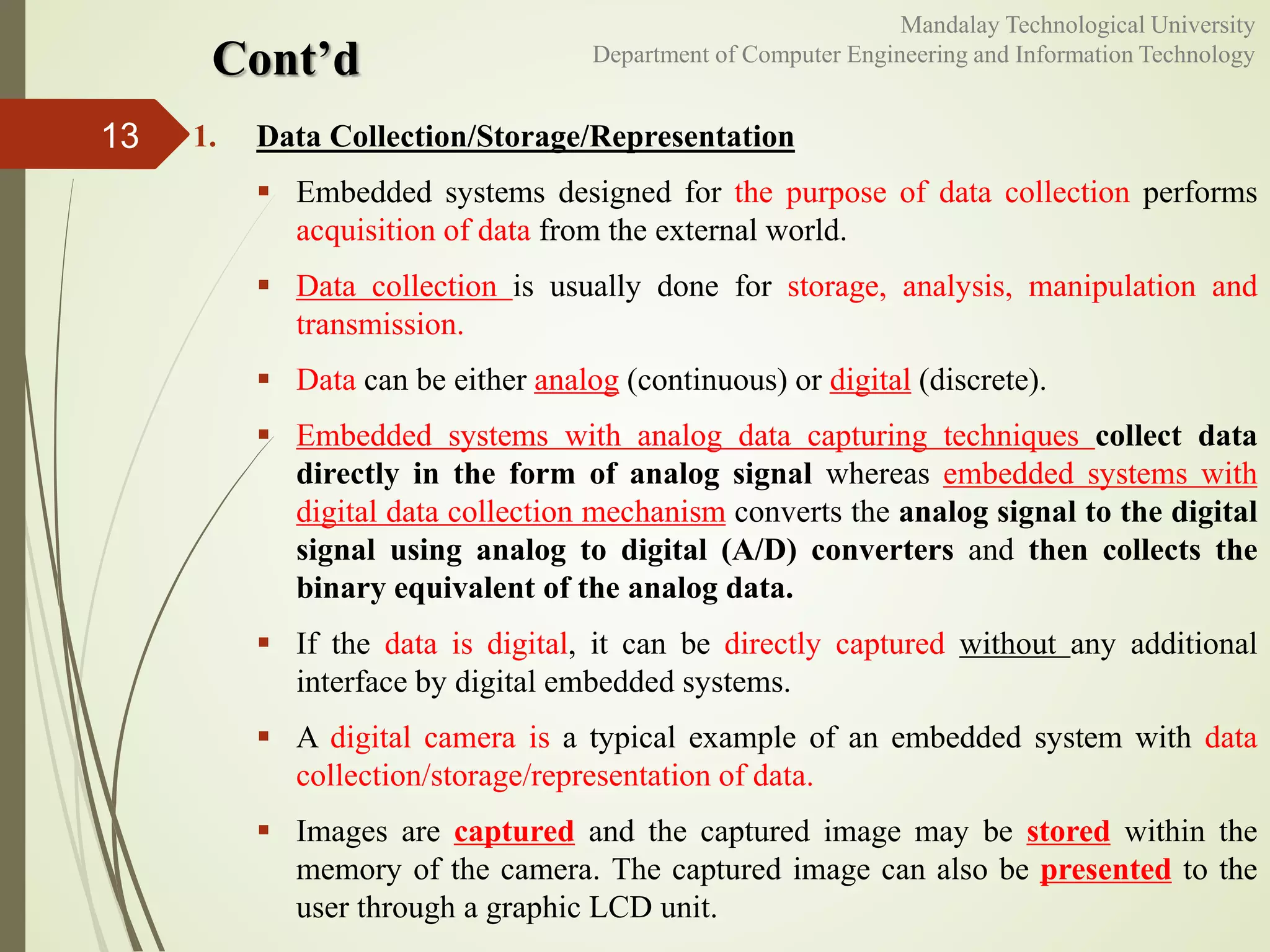 Cont’d
1. Data Collection/Storage/Representation
 Embedded systems designed for the purpose of data collection performs
acquisition of data from the external world.
 Data collection is usually done for storage, analysis, manipulation and
transmission.
 Data can be either analog (continuous) or digital (discrete).
 Embedded systems with analog data capturing techniques collect data
directly in the form of analog signal whereas embedded systems with
digital data collection mechanism converts the analog signal to the digital
signal using analog to digital (A/D) converters and then collects the
binary equivalent of the analog data.
 If the data is digital, it can be directly captured without any additional
interface by digital embedded systems.
 A digital camera is a typical example of an embedded system with data
collection/storage/representation of data.
 Images are captured and the captured image may be stored within the
memory of the camera. The captured image can also be presented to the
user through a graphic LCD unit.
13
Mandalay Technological University
Department of Computer Engineering and Information Technology
 