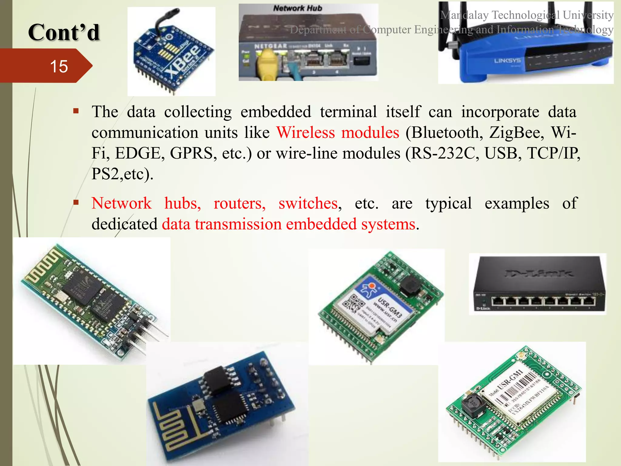  The data collecting embedded terminal itself can incorporate data
communication units like Wireless modules (Bluetooth, ZigBee, Wi-
Fi, EDGE, GPRS, etc.) or wire-line modules (RS-232C, USB, TCP/IP,
PS2,etc).
 Network hubs, routers, switches, etc. are typical examples of
dedicated data transmission embedded systems.
15
Cont’d
Mandalay Technological University
Department of Computer Engineering and Information Technology
 