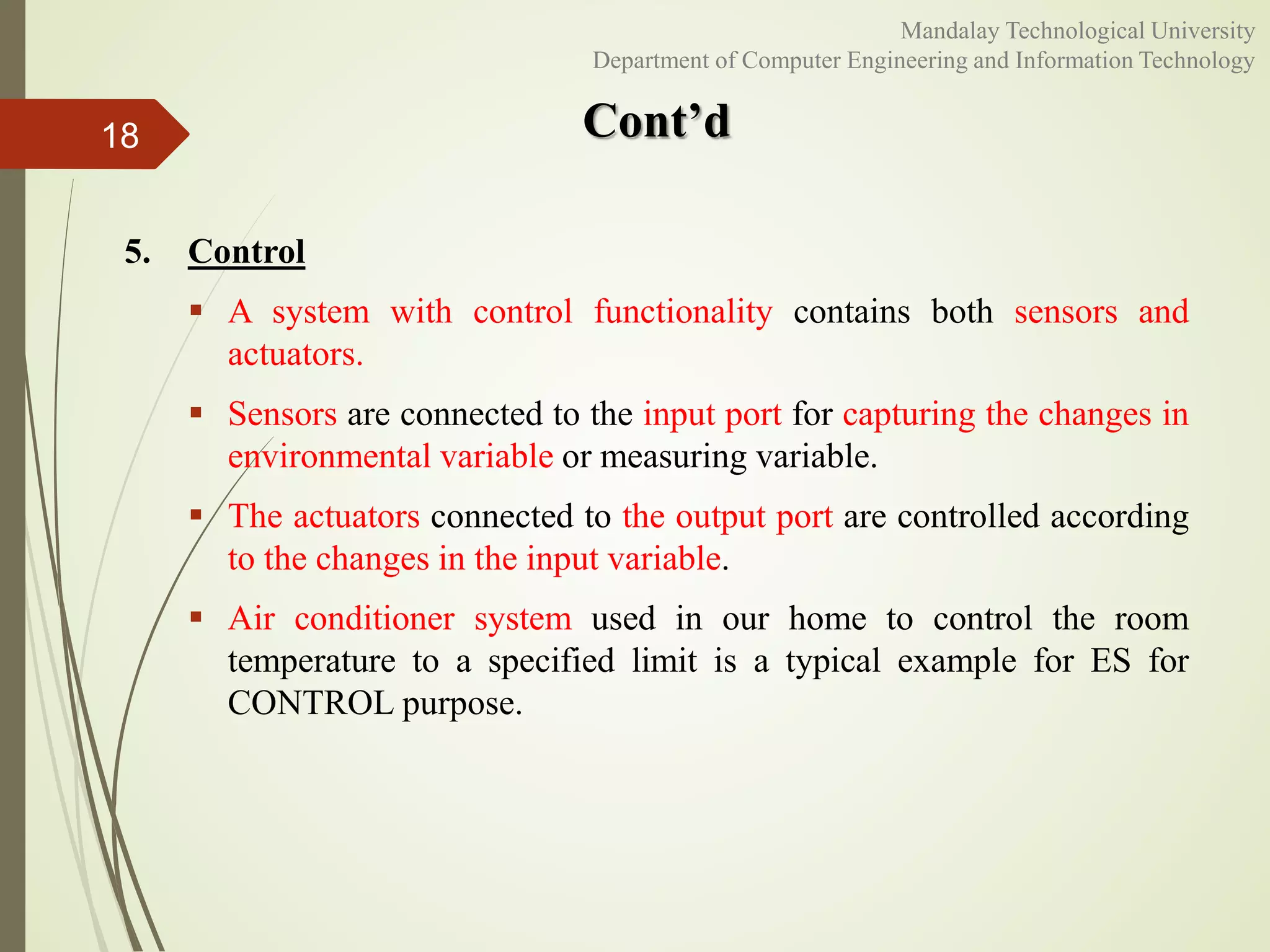 Cont’d
5. Control
 A system with control functionality contains both sensors and
actuators.
 Sensors are connected to the input port for capturing the changes in
environmental variable or measuring variable.
 The actuators connected to the output port are controlled according
to the changes in the input variable.
 Air conditioner system used in our home to control the room
temperature to a specified limit is a typical example for ES for
CONTROL purpose.
18
Mandalay Technological University
Department of Computer Engineering and Information Technology
 