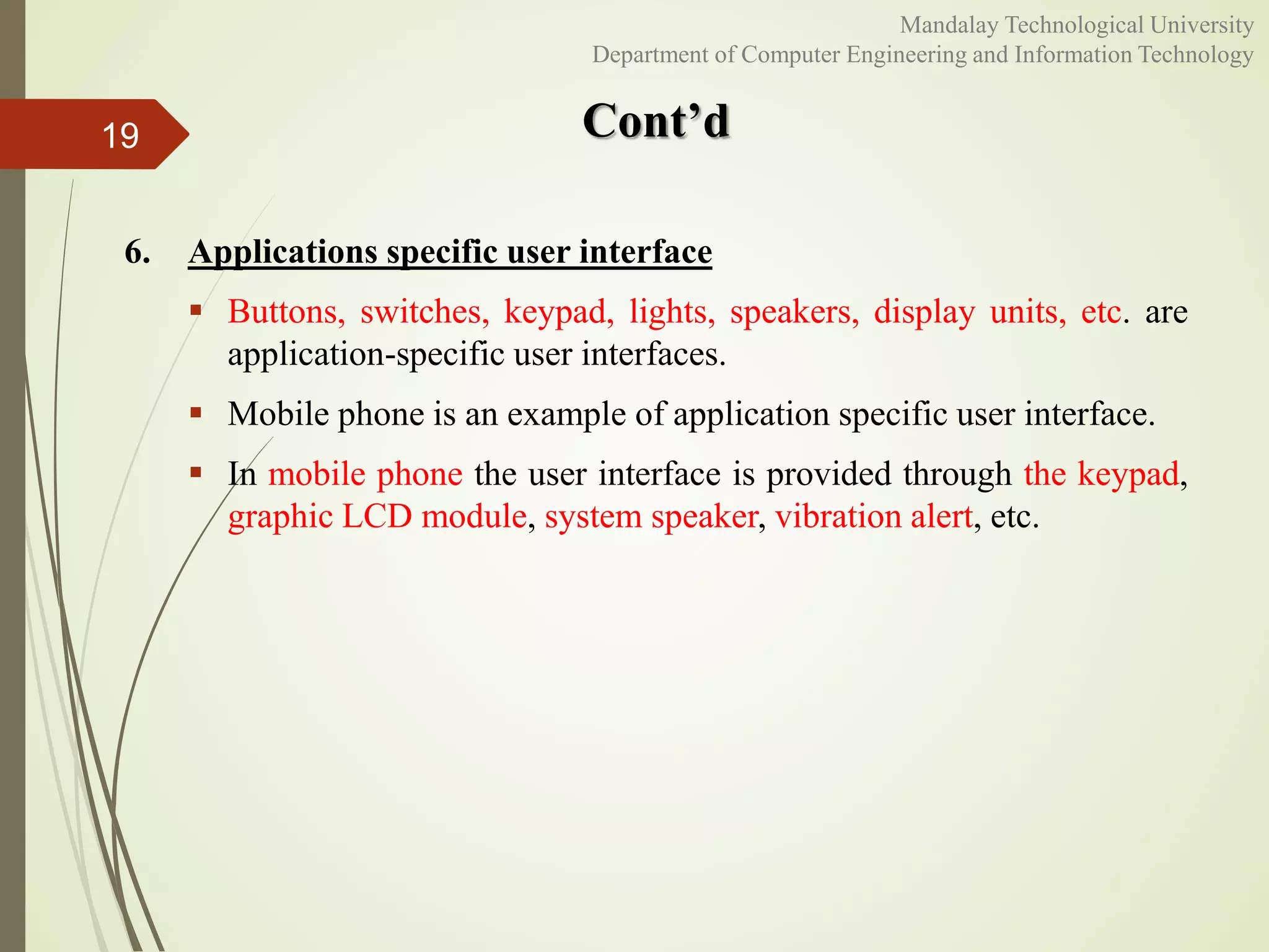 Cont’d
6. Applications specific user interface
 Buttons, switches, keypad, lights, speakers, display units, etc. are
application-specific user interfaces.
 Mobile phone is an example of application specific user interface.
 In mobile phone the user interface is provided through the keypad,
graphic LCD module, system speaker, vibration alert, etc.
19
Mandalay Technological University
Department of Computer Engineering and Information Technology
 