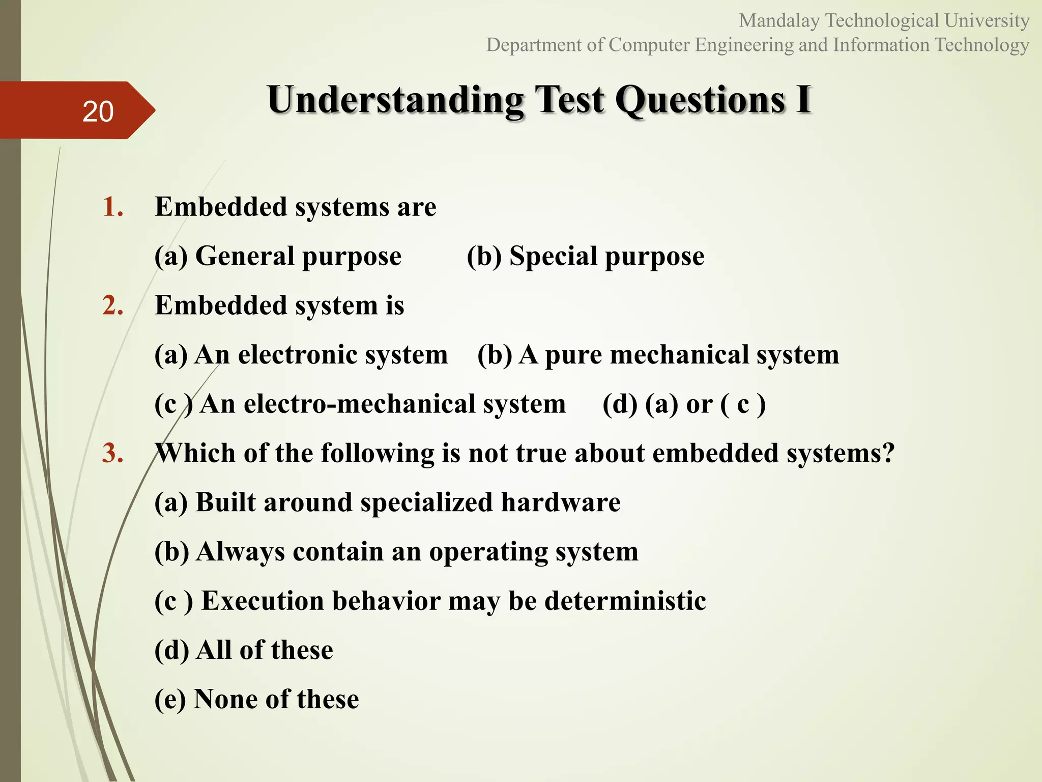 Understanding Test Questions I
1. Embedded systems are
(a) General purpose (b) Special purpose
2. Embedded system is
(a) An electronic system (b) A pure mechanical system
(c ) An electro-mechanical system (d) (a) or ( c )
3. Which of the following is not true about embedded systems?
(a) Built around specialized hardware
(b) Always contain an operating system
(c ) Execution behavior may be deterministic
(d) All of these
(e) None of these
20
Mandalay Technological University
Department of Computer Engineering and Information Technology
 