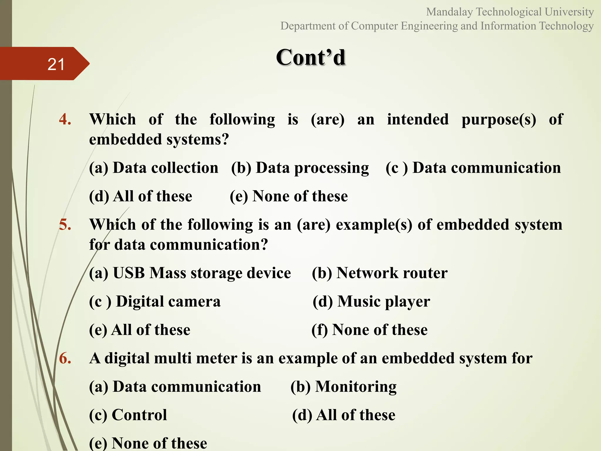 Cont’d
4. Which of the following is (are) an intended purpose(s) of
embedded systems?
(a) Data collection (b) Data processing (c ) Data communication
(d) All of these (e) None of these
5. Which of the following is an (are) example(s) of embedded system
for data communication?
(a) USB Mass storage device (b) Network router
(c ) Digital camera (d) Music player
(e) All of these (f) None of these
6. A digital multi meter is an example of an embedded system for
(a) Data communication (b) Monitoring
(c) Control (d) All of these
(e) None of these
21
Mandalay Technological University
Department of Computer Engineering and Information Technology
 