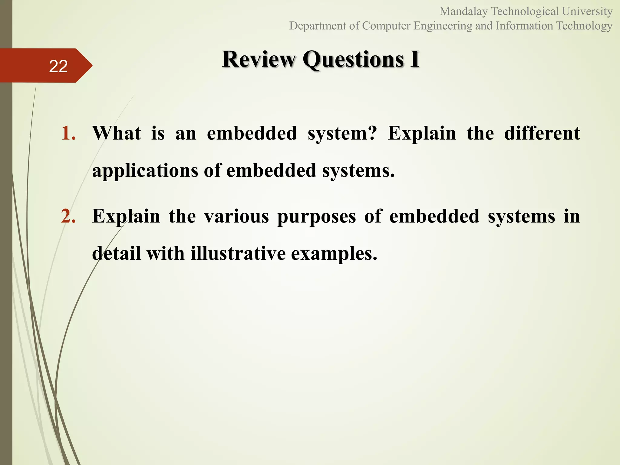 Review Questions I
1. What is an embedded system? Explain the different
applications of embedded systems.
2. Explain the various purposes of embedded systems in
detail with illustrative examples.
22
Mandalay Technological University
Department of Computer Engineering and Information Technology
 