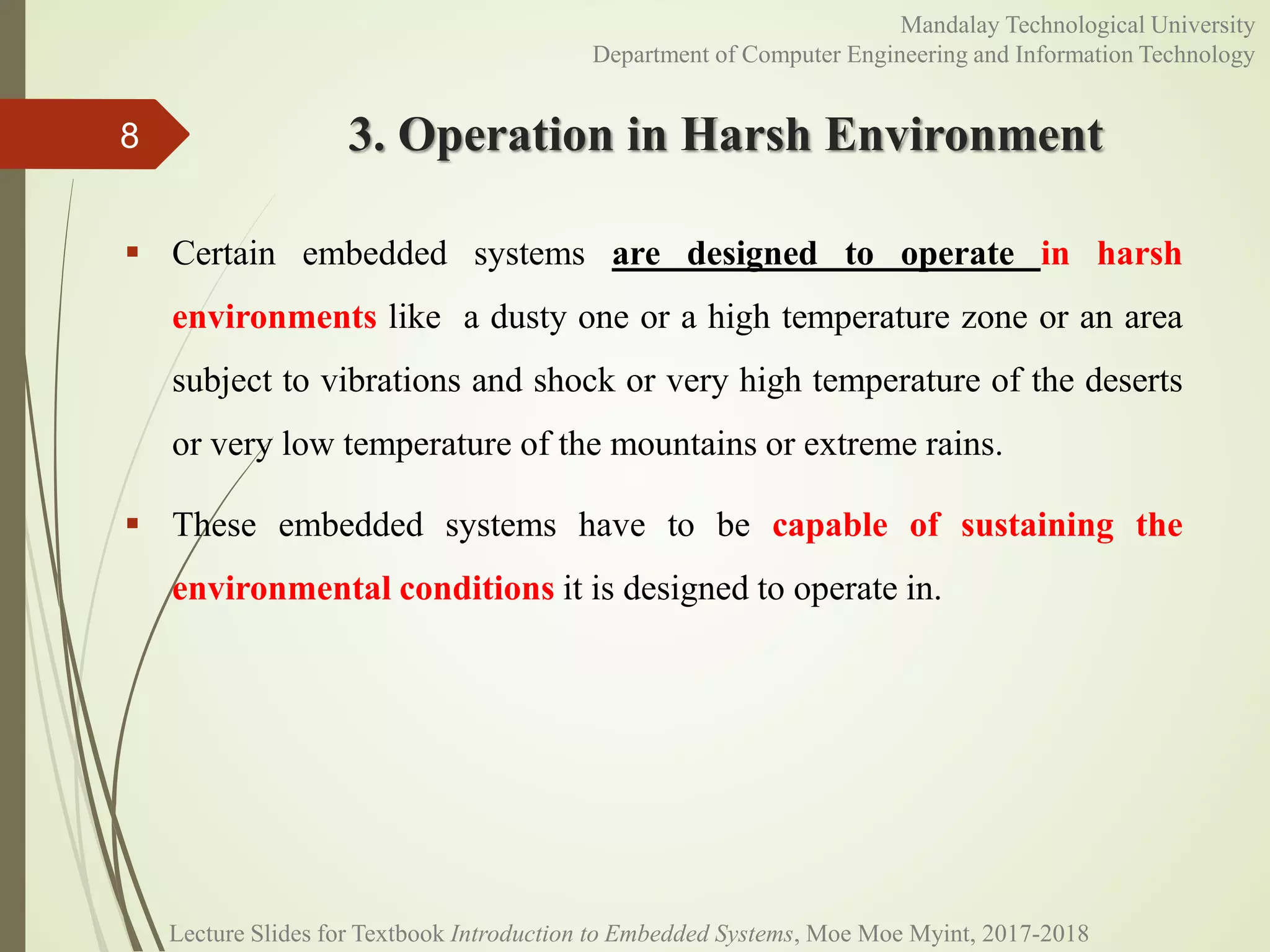 3. Operation in Harsh Environment
 Certain embedded systems are designed to operate in harsh
environments like a dusty one or a high temperature zone or an area
subject to vibrations and shock or very high temperature of the deserts
or very low temperature of the mountains or extreme rains.
 These embedded systems have to be capable of sustaining the
environmental conditions it is designed to operate in.
8
Mandalay Technological University
Department of Computer Engineering and Information Technology
Lecture Slides for Textbook Introduction to Embedded Systems, Moe Moe Myint, 2017-2018
 