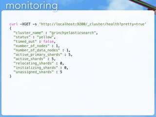 monitoring
curl -XGET -s 'http://localhost:9200/_cluster/health?pretty=true'
{
  "cluster_name" : "grinchyelasticsearch",
  "status" : "yellow",
  "timed_out" : false,
  "number_of_nodes" : 1,
  "number_of_data_nodes" : 1,
  "active_primary_shards" : 5,
  "active_shards" : 5,
  "relocating_shards" : 0,
  "initializing_shards" : 0,
  "unassigned_shards" : 5
}
 